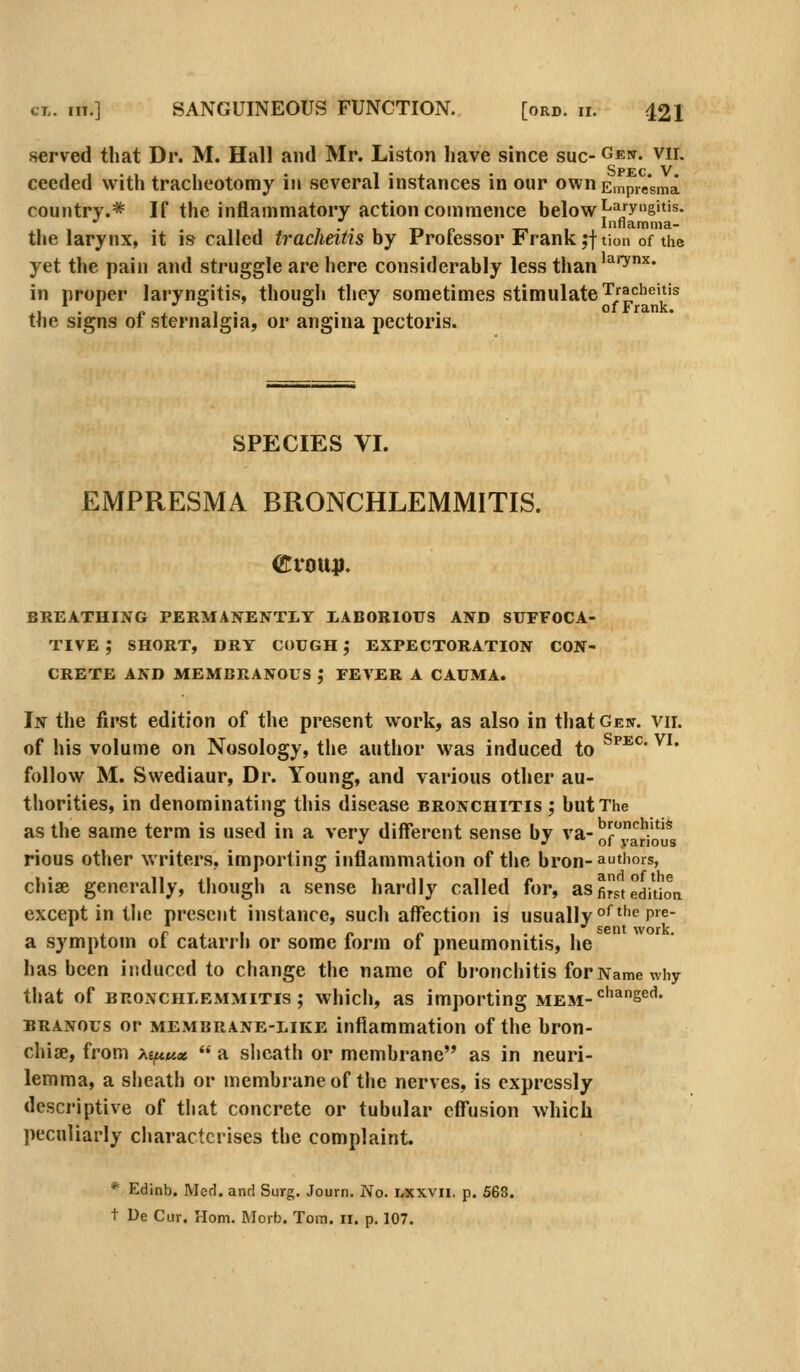 served that Dr. M. Hall and Mr. Liston have since sue- Gew. vii. ceeded with tracheotomy in several instances in our own Empresma country.* If the inflammatory action commence below ^^jyg''*'s- . 1-, 1 Innamma- the larynx, it is called tracheitis by Professor Frank jftion of the yet the pain and struggle are here considerably less than'^'^''' in proper laryngitis, though they sometimes stimulate tracheitis the signs of sternalgia, or angina pectoris. SPECIES VI. EMPRESMA BRONCHLEMMITIS. BREATHING PERMANENTIT LABORIOUS AND SUFFOCA- TIVE ; SHORT, DRT COUGH; EXPECTORATION CON- CRETE AND MEMBRANOUS ,• FEVER A CAUMA. In the first edition of the present work, as also in that Gen. vir. of his volume on Nosology, the author was induced to ^^^' ^^' follow M. Swediaur, Dr. Young, and various other au- thorities, in denominating this disease bronchitis; but The as the same term is used in a very different sense by va-^r'^'^'*'* •' .'01 various rious other writers, importing inflammation of tlie bron-authors, chiae generally, though a sense hardly called for, as first edition except in tl»e present instance, such affection is usually ^^''^ P^^- a symptom of catarrh or some form of pneumonitis, he has been induced to change the name of bronchitis forNamewhy that of BRONCHLEMMITIS; which, as importing mem-*^'^^S^'^' BRANOus or membrane-like inflammation of the bron- chi se, from M/nKx  a sheath or membrane as in neuri- lemma, a sheath or membrane of the nerves, is expressly descriptive of that concrete or tubular effusion which peculiarly characterises the complaint. * Edinb. Med. and Surg. Journ. No. lxxvii. p. 568. t De Cur. Horn, Morb. Tom. 11. p, 107.