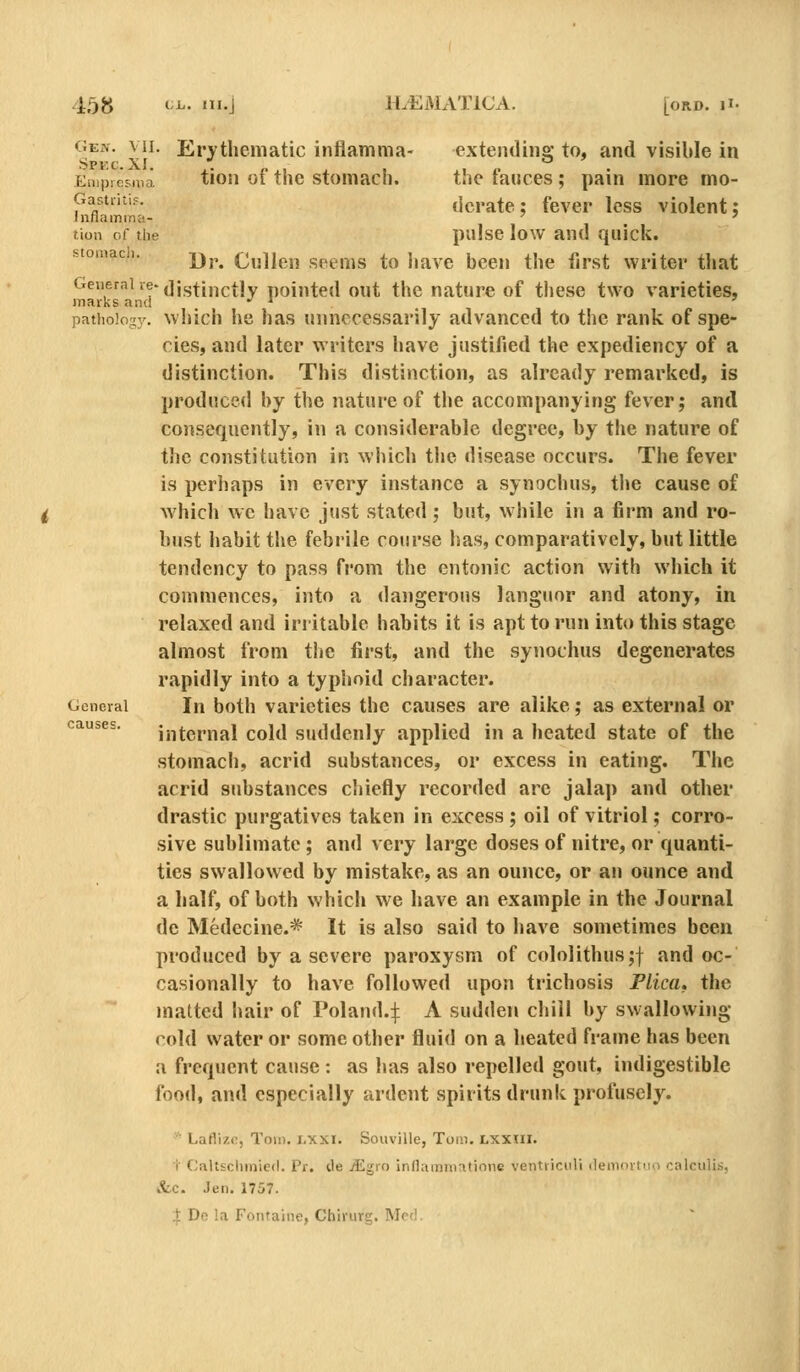 GEiv. VII. Erythematic inflamma- extending to, and visible in Eiiipiesnia tiou of tiic stomacb. the fauces; pain more mo- p o^''^- derate: fever less violent; tion of the piilsc low and qiilck. stoinaci. yj,^ Cullen seems to bave been tbe first writer tbat General re-(]jg^j,^(,^jy pointed out the nature of these two varieties, marks and •' ^ . ' pathology, wbich be has unnecessarily advanced to the rank of spe- cies, and later writers bave justified the expediency of a distinction. This distinction, as already remarked, is produced by the nature of tbe accompanying fever; and consequently, in a considerable degree, by tbe nature of the constitution in which the disease occurs. The fever is perhaps in every instance a synocbus, tlie cause of which wc bave just stated; but, while in a firm and ro- bust habit tbe febrile course has, comparatively, but little tendency to pass from the entonic action with which it commences, into a dangerous languor and atony, in relaxed and irritable habits it is apt to run into this stage almost from tbe first, and the synocbus degenerates rapidly into a typhoid character. General In both varieties the causes are alike; as external or causes. ijitcmal cold suddenly applied in a heated state of the stomacb, acrid substances, or excess in eating. The acrid substances chiefly recorded are jalap and other drastic purgatives taken in excess ; oil of vitriol; corro- sive sublimate ; and very large doses of nitre, or quanti- ties swallowed by mistake, as an ounce, or an ounce and a half, of both which we have an example in the Journal de Medecine.* It is also said to have sometimes been produced by a severe paroxysm of cololitbusjf and oc- casionally to bave followed upon tricbosis Plica, the matted Iiair of Poland.:]: A sudden chill by swallowing cold water or some other fluid on a heated frame has been a frequent cause : as has also repelled gout, indigestible food, and especially ardent spirits drunk profusely.  Laflizi;, Tom. i.xxi. Souville, Tom. LXXIII. i C;aUsclimie(l. Pr. de TEgro inflammatione ventiiciili (lemovtini oalculis, tfec. Jen. 1757. :|: De la Fontaine, Chirurg. Med.