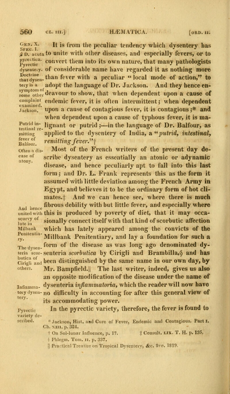 Gen. X. It is from the peculiar tendency whicli dysentery has fi D. acuta to Unite witli other diseases, and especially fevers, or to p^'rectic^ convert them into its own nature, that many pathologists dysenie.y. of Considerable name have regarded it as nothing more that dysen- *^^^ ^<^^^*' ^ ^^h a pecuHar «' local mode of action, to tery is a adopt the language of Dr. Jackson. And they hence en- some oiiei*'<^^^ our to show, that when dej)endent upon a cause of complaint eudemic fever, it is often intermittent: when dependent examined. „ . ^ . . . j,. j Jackson, upon a cause oi contagious lever, it is contagious ;* and when dependent upon a cause of typhous fever, it is ma- Putridin- Jiguant or putrid;—in the language of Dr. Balfour, as mitting applied to the dysentery of India, a ;jMirid, intestinal, bIuoI remitting fever:^i oftenadis- Most of the French writers of the present day de- ease of scribe dysentery as essentially an atonic or adynamic disease, and hence peculiarly apt to fall into this last form; and Dr. L. Frank represents this as the form it assumed with little deviation among the French Army in Egypt, and believes it to be the ordinary form of hot cli- mates.:]: And we can hence see, where there is much . , , fibrous debility with but little fever, and especially where And hence •' . united with this is produced hy poverty of diet, that it may occa- fat'e ill °^ sionally connect itself with that kind of scorbutic affection Miibank which has lately appeared among the convicts of the em en ''^ ]y|ijj|,a,^lj Penitentiary, and lay a foundation for such a Thed sen-^'^^™ ^^ ^^® disease as was long ago denominated dy- teria scor- scutcria scorhuUca by Cirigli and Brambilla,§ and has cirigU and ^^^ distinguished by the same name in our own day, by others. Mr. Bampfield.H The last writer, indeed, gives us also an opposite modification of the disease under the name of infiamma- dysenteria inflammatoria, which the reader will now have toiy dysen-no difficulty in accounting for after this general view of its accommodating power. Pyrectic I the pyrectic variety, therefore, the fever is found to variety de- scribed. * Jackson, Hist, and Cure of Fever, Endemic and Contagious. Part I. Ch. XIII. p. 324. t On Sol-lunar Influence, p. 17, | Consult. Lix. T. H. p. 135. {« Phlegm. Tom. ii. p. 337. II Practical Treatise on Tropical Dysentery, &c. 8vo. 1819.