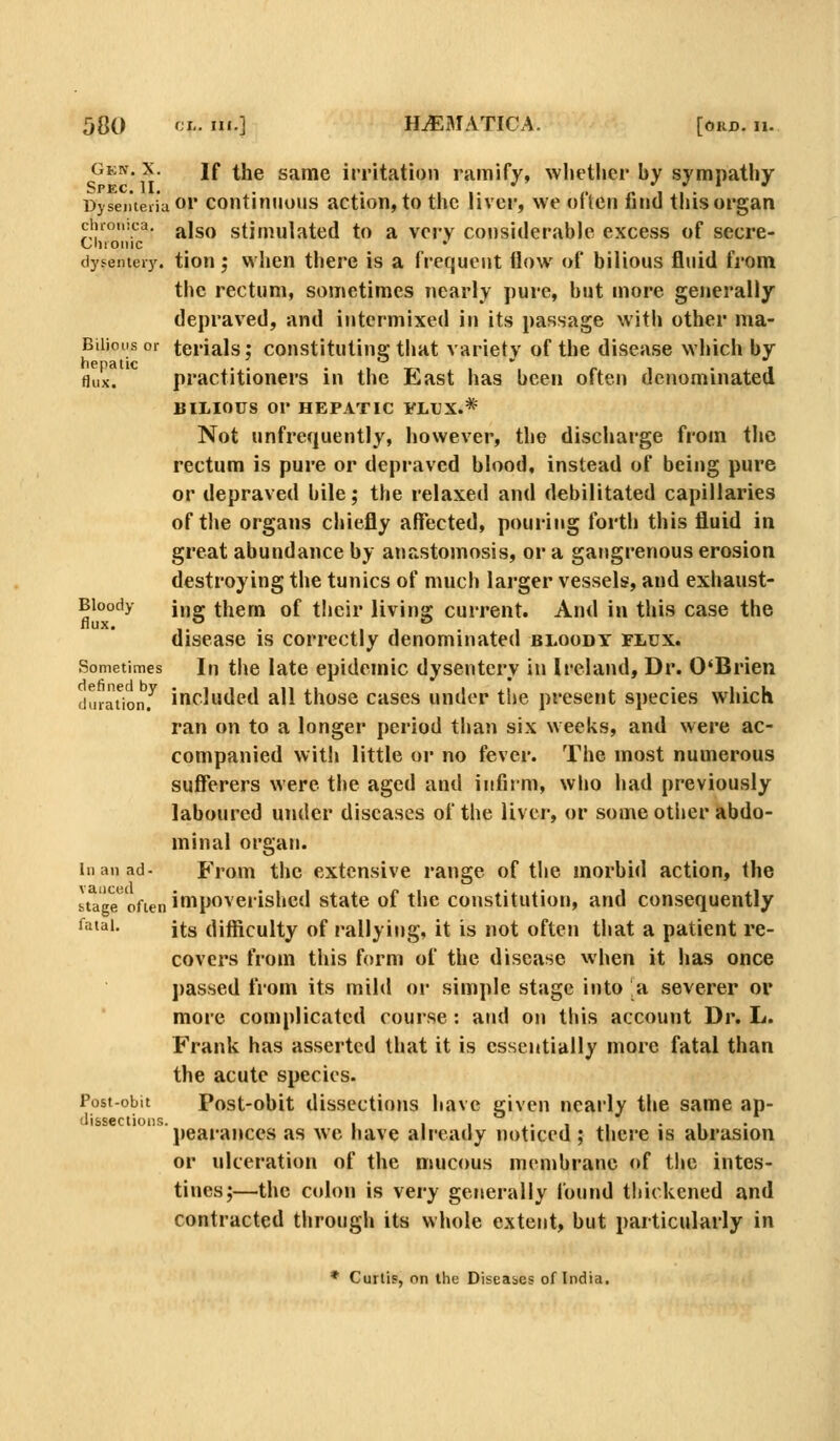 Gkn. X. If the same irritation ramify, whether by sympathy Dyseiiteiiaor coiitinuous action, to the liver, we often find this organ chronica, j^jg^ stimulated to a very considerable excess of secre- Clnoinc dysentei)'. tion; when there is a frequent flow of bilious fluid from the rectum, sometimes nearly pure, but more generally depraved, and intermixed in its passage with other ma- Biiioiisor terials; constituting that variety of the disease which by flux. practitioners in the East has been often denominated BILIOUS or HEPATIC FLUX.* Not unfrequently, however, the discharge from the rectum is pure or depraved blood, instead of being pure or depraved bile; the relaxed and debilitated capillaries of the organs chiefly affected, pouring forth this fluid in great abundance by anastomosis, or a gangrenous erosion destroying the tunics of much larger vessels, and exhaust- Bloody jjjgr them of their livina: current. And in this case the flux. ,.° . , , . disease is correctly denominated bloody flux. Sometimes In the late epidemic dysentery in Ireland, Dr. O'Brien duraUonf included all those cases under the present species which ran on to a longer period than six weeks, and were ac- companied with little or no fever. The most numerous sufferers were the aged and infirm, who had previously laboured under diseases of the liver, or some other abdo- minal organ. in an ad- From thc extensive range of the morbid action, the stage ofien ioipoverishcd state of the constitution, and consequently fatal. its difficulty of rallying, it is not often that a patient re- covers from this form of the disease when it has once passed from its mild or simple stage into a severer or more complicated course : and on this account Dr. L. Frank has asserted that it is essentially more fatal than the acute species. Post-obit Post-obit dissections have given nearly the same ap- disseciioiis. , , , ,• i .1 • 1 • pearances as we have already noticed ; there is abrasion or ulceration of the mucous membrane of the intes- tines;—the colon is very generally found thickened and contracted througii its whole extent, but particularly in * Curtis, on liie Diseabes of India,