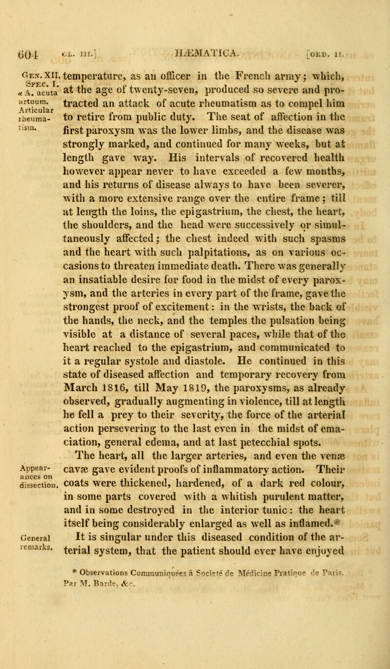 Gen. XII. Spec. I. a A. acuta virtiium. Articular liieuma- lism. Appear- ances on dissection. General remarks. temperature, as au officer in the French army; which, at the age of twenty-seven, produced so severe and pro- tracted an attack of acute rheumatism as to compel him to retire from public duty. The seat of affection in the first paroxysm was the lower limbs, and the disease was strongly marked, and continued for many weeks, but at length gave way. His intervals of recovered health however appear never to have exceeded a few months, and his returns of disease always to have been severer, w ith a more extensive range over the entire frame; till at length the loins, the epigastrium, the chest, the heart, the shoulders, and the head were successively or simul- taneously affected; the chest indeed with such spasms and the heart with such palpitations, as on various oc- casions to threaten immediate death. There was generally an insatiable desire for food in the midst of every parox- ysm, and the arteries in every part of the frame, gave the strongest proof of excitement: in the w rists, the back of the hands, the neck, and the temples the pulsation being visible at a distance of several paces, while that of the heart reached to the epigastrium, and communicated to it a regular systole and diastole. He continued in this state of diseased affection and temporary recovery from March 1816, till May 1819, the paroxysms, as already observed, gradually augmenting in violence, till at length he fell a prey to their severity, tiie force of the arterial action persevering to the last even in the midst of ema- ciation, general edema, and at last petecchial spots. The heart, all the larger arteries, and even the venje cavje gave evident proofs of inflammatory action. Their coats were thickened, hardened, of a dark red colour, in some parts covered with a whitish purulent matter, and in some destroyed in the interior tunic : the heart itself being considerably enlarged as well as inflamed.* It is singular under this diseased condition of the ar- terial system, that the patient should ever have enjoyed * Observations Comniuniquees a Societe de Medicine Pratique de Paris.