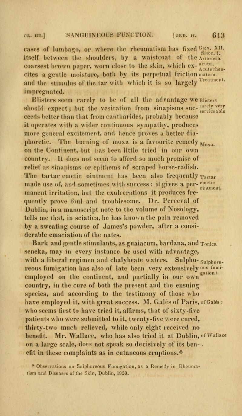 cases of lumbasro, or where the rlieunmtisra has fixed ^f'^- ^^^' itself between the shoulders, by a waistcoat of the AniuoVia coarsest brown paner. worn close to the skin, which ex-^'*,^- 11 _ Acute rneU cites a genlie moisture, both by its |)cr])ctual friction matism, and the stimulus of ti»e tar with which it is so largely impregnated. Blisters seem rarely to be of all the advantage we Blisters sliouM expect; but the vesication from sinapisms sue- sgl^fi^^jabie ceeds better than that from cantharides, jjrobably because it operates with a wider coiitinuous sympathy, produces more general excitement, and hence proves a better dia- phoretic. The burning of moxa is a favourite remedy j^^j^^ on the Continent, but has been little tried in our own country. It docs not seem to aftbrd so much promise of relief as sinapisms or epithems of scraped liorse-radish. The tartar emetic ointment has been also frequently Tartar made use of, and sometin)es with success : it gives a per-•^1'^'^ '-' ^ ointment. manent irritation, but the exulcerations it produces fre- quently prove foul and troublesome. Dr. Perceval of Dublin, in a manuscript note to the volume of Nosology, tells me that, in sciatica, he has known the pain removed by a sweating course of James's powder, after a consi- derable emaciation of the nates. Bark and gentle stimulants, as guaiacuni, bardana, and Tonics. seneka, may in every instance be used with advantage, with a liberal regimen and chalybeate waters. Sulphu-g„] ^ure- reous fumigation has also of late been very extensively ^ '^u''- 1 I .1 ,• J I J- II • cation: employed on the continent, and partially in our own country, in tlie cure of both the j)re.sent and the ensuing species, and according to the testimony of those who have employed it, witli great success. M. Gales of Paris, of Gales: wlio seems first to have tried it, ailirms, tliat of sixty-five patients wiio were submitted to it, twenty-five v. ere cured, thirty-two much relieved, wliile only eight received no benefit. Mr. Wallace, who has also tried it at Dublin, of Wallace on a large scale, does not speak so decisively of its ben- . efit in these complaints as in cutaneous eruptions.* * Observations on Sulphureous Fumigation, as a Remfidy in Rheuma- tism and Diseases of the Skin, Dublin, 1820.