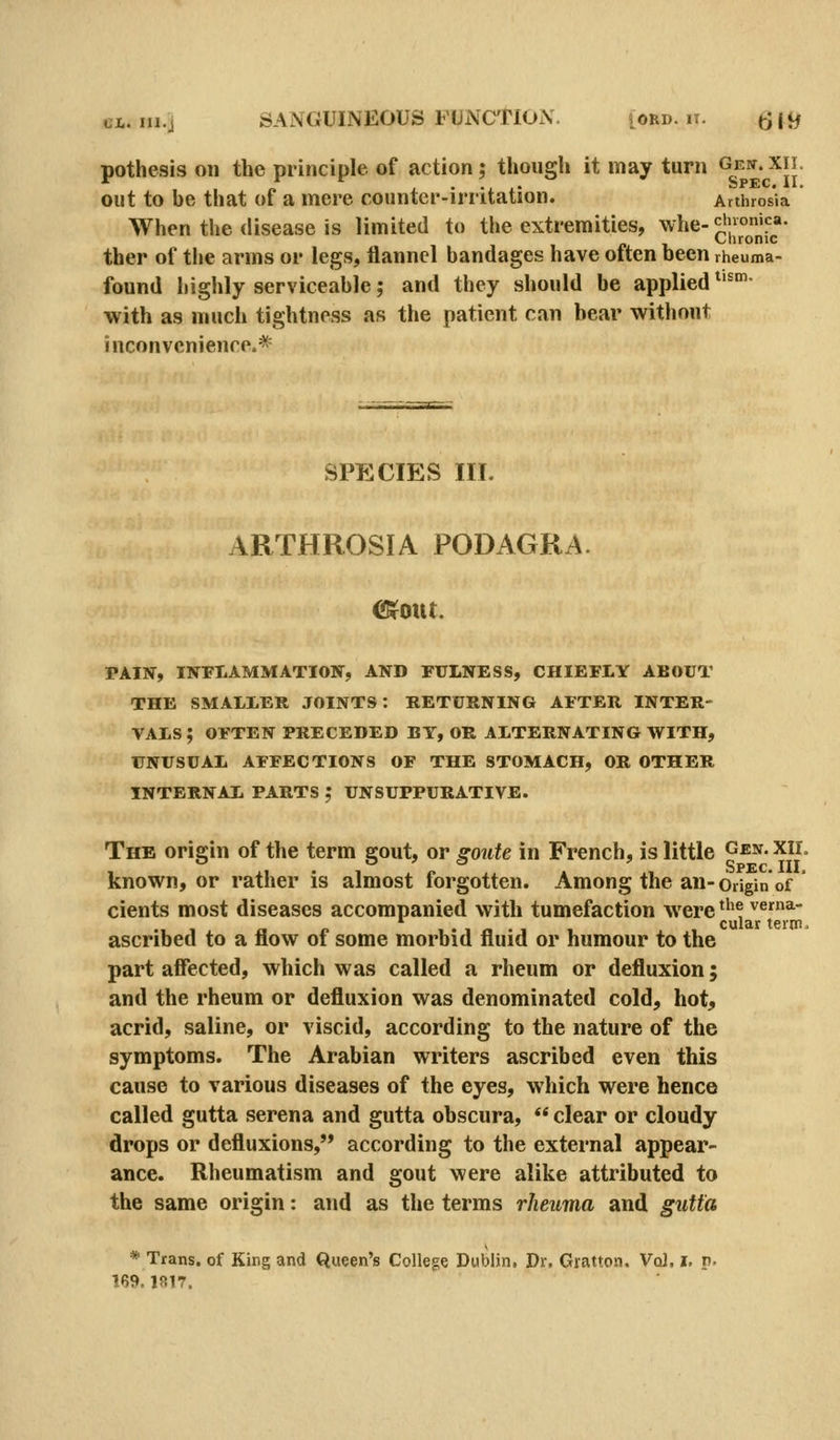 pothesis on the principle of action; though it may turn ^g'J.^-^.^JJ out to be that of a mere counter-irritation. Anhrosia When the disease is limited to the extremities, whe-gioj*^!^- ther of the arms or legs, flannel bandages have often been rheuma- found highly serviceable; and they should be applied *'°'- with as much tightness as the patient can bear without inconveniencp.* SPECIES III. ARTHROSIA PODAGRA. ClSfout. PAIN, INPIAMMATION, AND FULNESS, CHIEFLY ABOUT THE SMALLER JOINTS: RETURNING AFTER INTER- VALS ; OFTEN PRECEDED BY, OR ALTERNATING WITH, UNUSUAL AFFECTIONS OF THE STOMACH, OR OTHER INTERNAL PARTS ; UNSUPPURATIVE. The origin of the term gout, or gonte in French, is little Gen. xii. known, or rather is almost forgotten. Among the an-origin of ' cients most diseases accompanied with tumefaction were ^'^^ vema- cular term. ascribed to a flow of some morbid fluid or humour to the part affected, which was called a rheum or defluxion; and the rheum or defluxion was denominated cold, hot, acrid, saline, or viscid, according to the nature of the symptoms. The Arabian writers ascribed even this cause to various diseases of the eyes, which were hence called gutta serena and gutta obscura, ** clear or cloudy drops or defluxions, according to the external appear- ance. Rheumatism and gout were alike attributed to the same origin: and as the terms rheuma and gutta * Trans, of King and Queen's College Dublin, Dr. Gratton. Vol. i, v. 189.iai7.