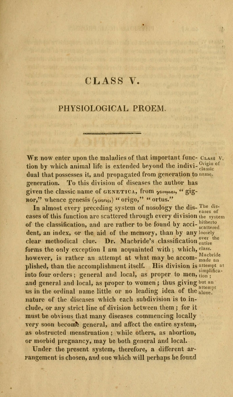 PHYSIOLOGICAL PROEM. We now enter upon the maladies of that important func- Class v. tion hy which animal life is extended beyond the indivi-^j'^'Jj °^ dual that possesses it, and propagated from generation to nnme. generation. To this division of diseases the author has given the classic name of genetica, from y£.yo^«<,  gig- nor, whence genesis (vwes-*?,)  origo,  ortus. In almost every preceding system of nosology the dis- ^^^ ^'^^- eases of this function arc scattered through every division the system of the classification, and are rather to be found by acci- g^a^eJeji dent, an index, or the aid of the memory, than by any loosely clear methodical clue. Dr. Macbride's classification g^tire forms the only exception I am acquainted with ; which, f^'ass. however, is rather an attempt at what may be accom-j^^^^^g'^,® plished, tlian the accomplishment itself. His division is attempt at into four orders; general and local, as proper to men, tlon / and general and local, as proper to women ; thus giving bt an us in the ordinal naine little or no leading idea of theaionc' nature of the diseases which each subdivision is to in- clude, or any strict line of division between them ; for it must be obvious that many diseases commencing locally very soon becom'fe general, and affect the entire system, as obstructed menstruation ; while others, as abortion, or morbid pregnancy, may be both general and local. Under the present system, therefore, a different ar- rangement is chosen, and one wliich will perhaps be found