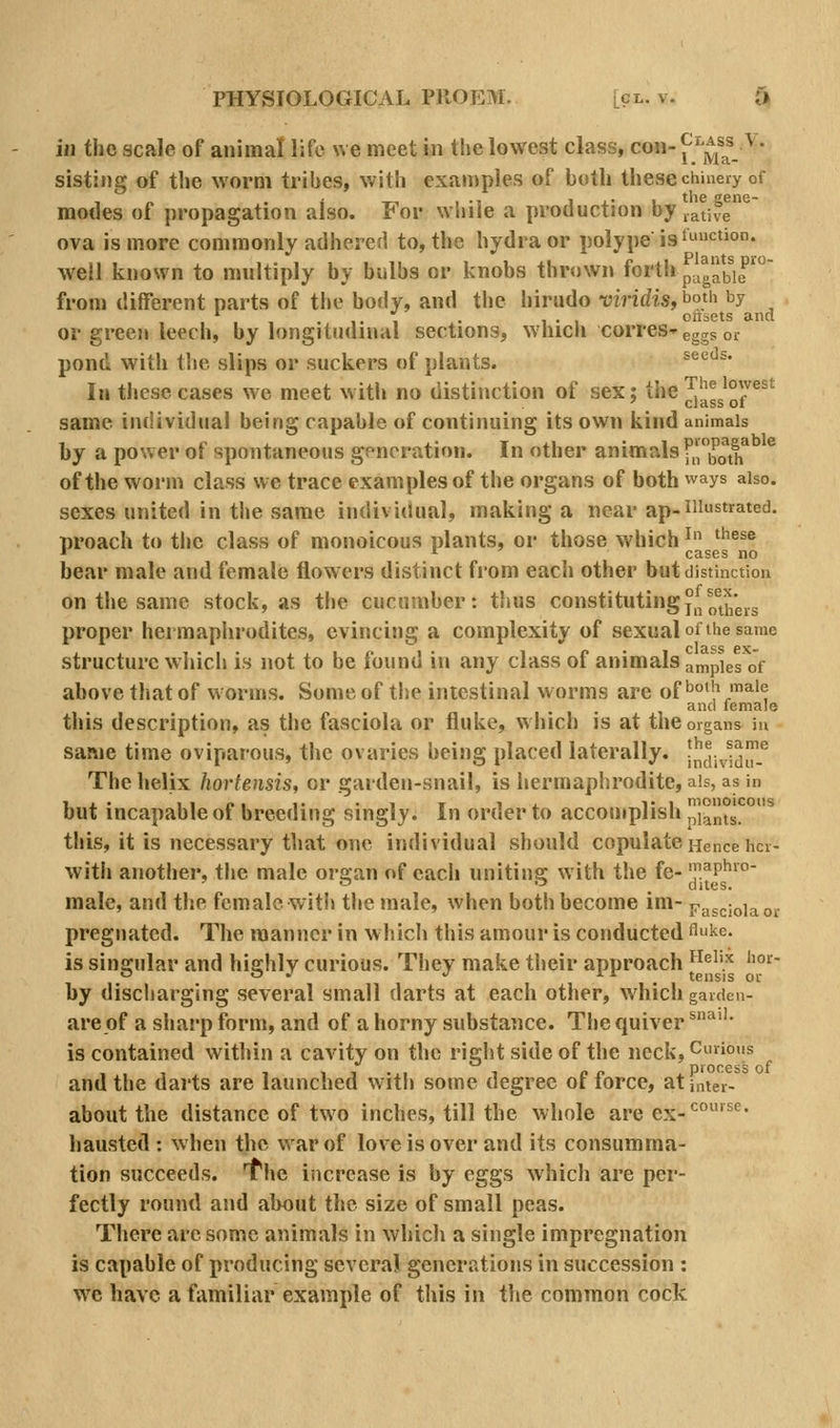 ill the scale of animal life we meet in tlie lowest class, con- [^^^/jf. ^' sisting of the worm tribes, with examples of both these chinery of - „ . i _, , ., I J.' 1 the gene- modes of propagation also. For while a production by native ova is more commonly adhered to, the hydra or polype is ^<=*'°* well known to multiply by bulbs or knobs thr«)wn forth p,,gabie'^ from different parts of tiie body, and the hirudo viridis, bo}'i by ■ . , . 1. 1 • 1-1 ottsets and or green leech, by longitudinal sections, which corres-eggs or pond with the slips or suckers of plants. ^®'^'^^' III these cases we meet with no distinction of sex; the Jjl^^J^p®^^ same individual being capable of continuing its own kind animals by a power of spontaneous gfnoration. In other animals •'.'both' of the worm class we trace examples of the organs of both ways also, sexes united in the same individual, making a near ap-illustrated. proach to the class of monoicous plants, or those which ^ ^^^^ * r ' cases no bear male and female flowers distinct from each other but distinction on the same stock, as the cucumber: t!ius constitutingj^^^^^^^^^^^ proper hermaphrodites, evincing a complexity of sexual of the same structure which is not to be found in any class of animals ampies of above that of worms. Some of the intestinal worms are of'^°''\^''; and female this description, as the fasciola or fluke, which is at the organs in same time oviparous, the ovaries being placed laterally. J^^^i^.^jlllf The helix hortensis, or garden-snail, is hermaphrodite, ais, as in but incapable of breeding singly. In order to accomplish ]^ms. °^ this, it is necessary that one individual should copulate Hence hcr- witli another, the male or2;an of each uniting: with the fe- 'y.aph»°- ' '-' . dues. male, and the female with the male, when both become im- vw^mia „.. pregnated. The manner in which this amour is conducted flke. is singular and highly curious. They make tlieir approach '^^^''J' i^^ by discharging several small darts at each other, which garden- are of a sharp form, and of a horny substance. The quiver ^^''' is contained within a cavity on the right side of the neck, Cunons ,,, , 11.,I 1 e o .process of and the darts are launched witii some degree ot torce, at inter- about the distance of two inches, till the whole are ex-*^°'^^' hausted : when the war of love is over and its consumma- tion succeeds, f he increase is by eggs which are per- fectly round and about the size of small peas. There arc some animals in which a single impregnation is capable of producing several generations in succession : we have a familiar example of this in the common cock