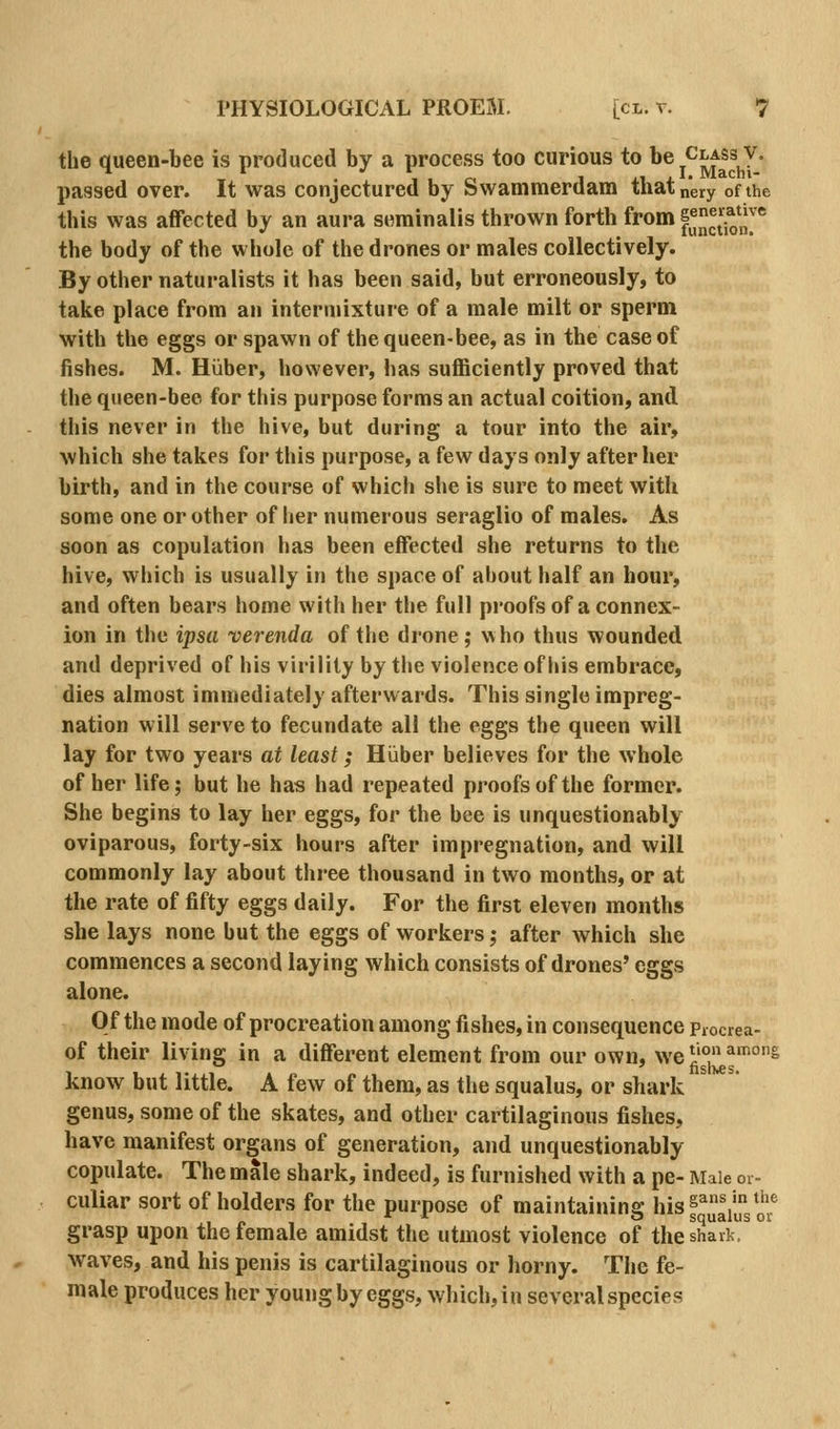 the queen-bee is produced by a process too curious to ^® j^i^^^.^* passed over. It was conjectured by Swammerdam thatnery of the this was affected by an aura seminalis thrown forth from f^^JJ^J^';}'''' the body of the whole of the drones or males collectively. By other naturalists it has been said, but erroneously, to take place from an intermixture of a male milt or sperm with the eggs or spawn of the queen-bee, as in the case of fishes. M. Hiiber, however, has sufficiently proved that the qiieen-bee for this purpose forms an actual coition, and. this never in the hive, but during a tour into the air, which she takes for this purpose, a few days only after her birth, and in the course of which she is sure to meet with some one or other of her numerous seraglio of males. As soon as copulation has been effected she returns to the hive, which is usually in the space of about half an hour, and often bears home with her the full proofs of a connex- ion in the ipsa verenda of the drone; who thus wounded and deprived of his virility by the violence of his embrace, dies almost immediately afterwards. This single impreg- nation will serve to fecundate all the eggs the queen will lay for two years at least; Hiiber believes for the whole of her life; but he has had repeated proofs of the former. She begins to lay her eggs, for the bee is unquestionably oviparous, forty-six hours after impregnation, and will commonly lay about three thousand in two months, or at the rate of fifty eggs daily. For the first eleven months she lays none but the eggs of workers; after which she commences a second laying which consists of drones' eggs alone. Of the mode of procreation among fishes, in consequence piocrea- of their living in a different element from our own, we ^'°J^^°^ know but little. A few of them, as the squalus, or shark genus, some of the skates, and other cartilaginous fishes, have manifest organs of generation, and unquestionably copulate. The male shark, indeed, is furnished with a pe- Male or- culiar sort of holders for the purpose of maintaining hisf J^iJf^^^'^ grasp upon the female amidst the utmost violence of the shark, waves, and his penis is cartilaginous or horny. The fe- male produces her young by eggs, which, in several species