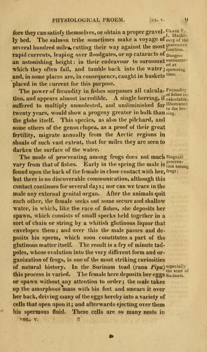 fore they can satisfy themselves, or obtain a proper gravel- {^^Jj^^^]j_ ly bed. The salmon tribe sometimes make a voyage ofiieiyof the several hundred milea, cutting their way against the most^^nj^^^^^J^^^ rapid currents, leaping over floodgates, or up cataracts of £)a„gers an astonishing height: in their endeavour to surmount^J|conter- ■which they often fail, and tumble back into tlie water; spawning and, in some places are, in consequence, caught in baskets ''™^- placed in the current for this purpose. The power of fecundity in fislies surpasses all calcula- ^^cundity 01 nsnGSin* tion, and appears almost incredible. A single herring, if calculable. suffered to multiply unmolested, and undiminished forfiift»ate(i *^ •' .11' ^^ '^^' twenty years, would show a progeny greater in bulk than ring. the globe itself. This species, as also the pilchard, and some others of the genus clupea, as a proof of their great fertility, migrate annually from the Arctic regions in shoals of such vast extent, that for miles they are seen to darken the surface of tlie water. The mode of procreating among frogs does not much Singular vary from that of fishes. Early in the spring the male is uo°n among found upon the backof the female in close contact with herjf'^ogs: but there is no discoverable communication, although this contact continues for several daj s; nor can we trace in the male any external genital organ. After the animals quit each other, the female seeks out some secure and shallow water, in which, like the race of fishes, she deposits her spawn, whicli consists of small specks held together in a sort of chain or string by a whitish glutinous liquor that envelopes them; and over this the male passes and de- posits his sperm, which soon constitutes a part of the glutinous matter itself. The result is a fry of minute tad- poles, whose evolution into the very different form and or- ganization of frogs, is one of the most striking curiosities of natural history. In the Surinam toad (rana Pipa)^^P^^^^^^y this process is varied. The female here deposits her eggs Surinam. or spawn without any attetition to order j the male takes up the amorphous mass with his feet and smears it over her back, driving many of the eggs hereby into a variety of cells that open upon it; and afterwards ejecting over them his sperraous fluid. These cells are so many nests in TOI. T, 9.