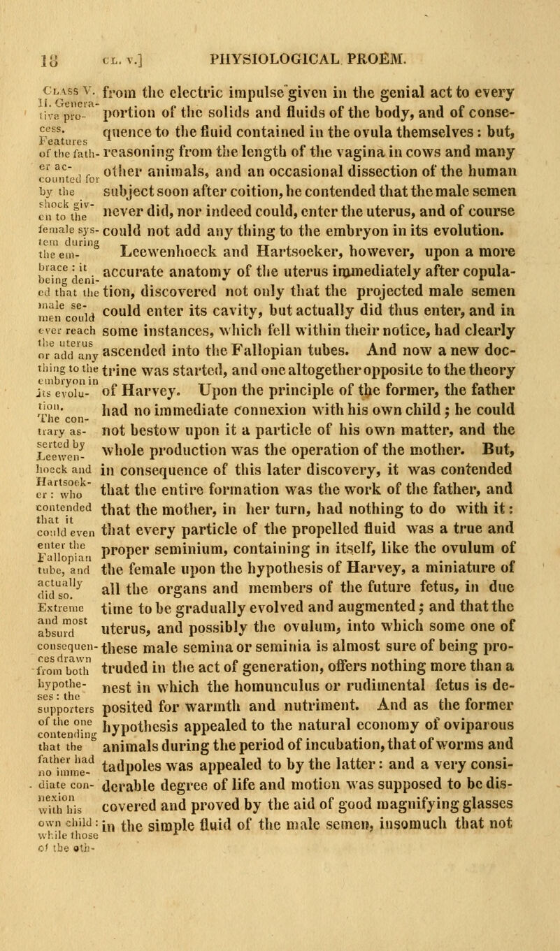 Class V. f.'oin tlic electric impulse'glven in the genial act to every ii\8 pro- portion of the solids and fluids of the body, and of conse- cess. quence to the fluid contained in the ovula themselves: but, ieatiues . « , . • « of the fath- reasoning irom tne length oi the vagina in cows and many ®' ^^ ,. other animals, and an occasional dissection of the human counted for ' by the subject soon after coition, he contended that the male semen cn°to tfiJ never did, nor indeed could, enter the uterus, and of course leniaie sys- could not add any thing to the embryon in its evolution. the em-^ Lcewcnhoeck and Hartsoeker, however, upon a more brace: it accuratc anatomy of tlie uterus irumediately after copula- cd that tiie tion, discovered not only that the projected male semen n!e!f c tiid could enter its cavity, but actually did tlius enter, and in ever reach somc instances, which fell within theirnotice, had clearly or\dd any asceudcd into the Fallopian tubes. And now a new doc- tiiing to the trine was started, and one altogether opposite to the theory jts e'voiu- of Harvey. Upon the principle of tbe former, the father ''?' had no immediate connexion w ith his own child; he could ine con- ■ i n • j i trary as- not bcstow upon it a particle of his own matter, and the Lewen^ whole production was the operation of the mother. But, hocck and in couscquence of this later discovery, it was contended e/: who ^^^^^ the entire formation was the work of tlie father, and contended that the mother, in her turn, had nothing to do with it: co:i!d even that cvery particle of the propelled fluid was a true and enter the proper scminium, containing in itself, like the ovulum of tube, and the female upon the hypothesis of Harvey, a miniature of dkio^ all the organs and members of the future fetus, in due Extreme time to be gradually evolved and augmented; and that the absud°'' uterus, and possibly tlie ovulum, into which some one of consequen-these male seminaor seminia is almost sure of being pro- Sm k)th truded in the act of generation, oflers nothing more than a iiypothe- j^ggt 1,^ which the homunculus or rudimental fetus is de- SG^' the supporters positcd for wariuth and nutriment. And as the former of the one^ hypothesis appealed to the natural economy of oviparous that the  animals during the period of incubation, that of worms and [ro^mme''-'^ tadpolcs was appealed to by the latter: and a very consi- diate con- dcrablc degree of life and motion was supposed to be dis- wiihTis covered and proved by the aid of good magnifying glasses own child :[j^ the simple fluid of the male semen, insomuch that not wl-.ile those * o.' the »ti!-