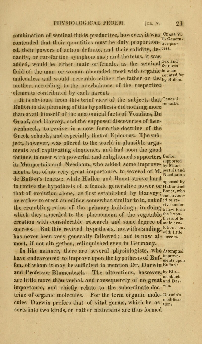 combination of seminal fluids pi-oductive, however, it was Class v. contended titat their qunntities must be duly proportion-tivepio- ed, their powers of action definite, and their solidity, te-^^' nacity, or rareCactior, symphoneous ; and the fetus, it was added, would be eitlier male or female, as the seminal fe^a'tuies fluid of the man or woman abounded most with organic I'ow ac- molecules, and would resemble eitlier the father or the ^y Buflfon. mother, according to tlie ovej-balance of the respective elements contributed by each parent. It is obvious, Irom this brief view of the subject, that^^''^'^^ T.™ . , , . /.,., . .1.1 ,!• remarks. Buiion in the planning oi this hypothesis did nothing more than avail himself of the anatomical facts of Vesalius, De Graaf, and Harvey, and the supposed discoveries of Lee- wenhoeck, to revive in a new form the doctrine of the Greek schools, and especially that of Epicurus. TJie sub- ject, however, was offered to the world in plausible argu- ments and captivating eloquence, and had soon the good fortune to meet with powerful and enlightened supporters Buffon ,. . 1 TVT 11 1 1 1 J • supported in Maupertuis and Needham, who added some improve-by Mau- ments, but of no very ffieat importance, to several of M.Pf'^'^^'^ J^ Needham: de Buftnii's tenets ; while Haller and Bonet strove hard ,, ' . opposed by to revive the hypothesis of a female generative power orHaiier and that of evolution alone, as first established by Harvey ;f,°J^4*;^^'° or rather to erect an edifice somewhat similar to it, out of ed to re- the cruniblij)g ruins of the primary building ; in doing a new form which they appealed to the phsenomena of the vegetable ^he iiypo- creation with considerable research and some degree ofmaieevo- success. But this revived hypothesis, notwithstanding, ^5^'°'^^^'^ lias never been very generally followed; and is now al-success. most, if not altogether, relinquished even in Germany. In like manner, there are several physiologists, who Attempted have endeavoured to improve upon the hypothesis of Buf-J^gP'^^^^ fon, of whom it may be sufficient to mention Dr. Darwin Bufifon: and Professor Blumenbach. The alterations, however, by Biu-. ,. If. menbach are little more thaw verbal, and consequently oi no great and Dar- importance, and chiefly relate to the subordinate doc- ^^''' trine of organic molecules. For the term organic mole- Darwin's cules Darwin prefers that of vital germs, which he as- [^on.' sorts into two kinds, or rather maintains are thus formed