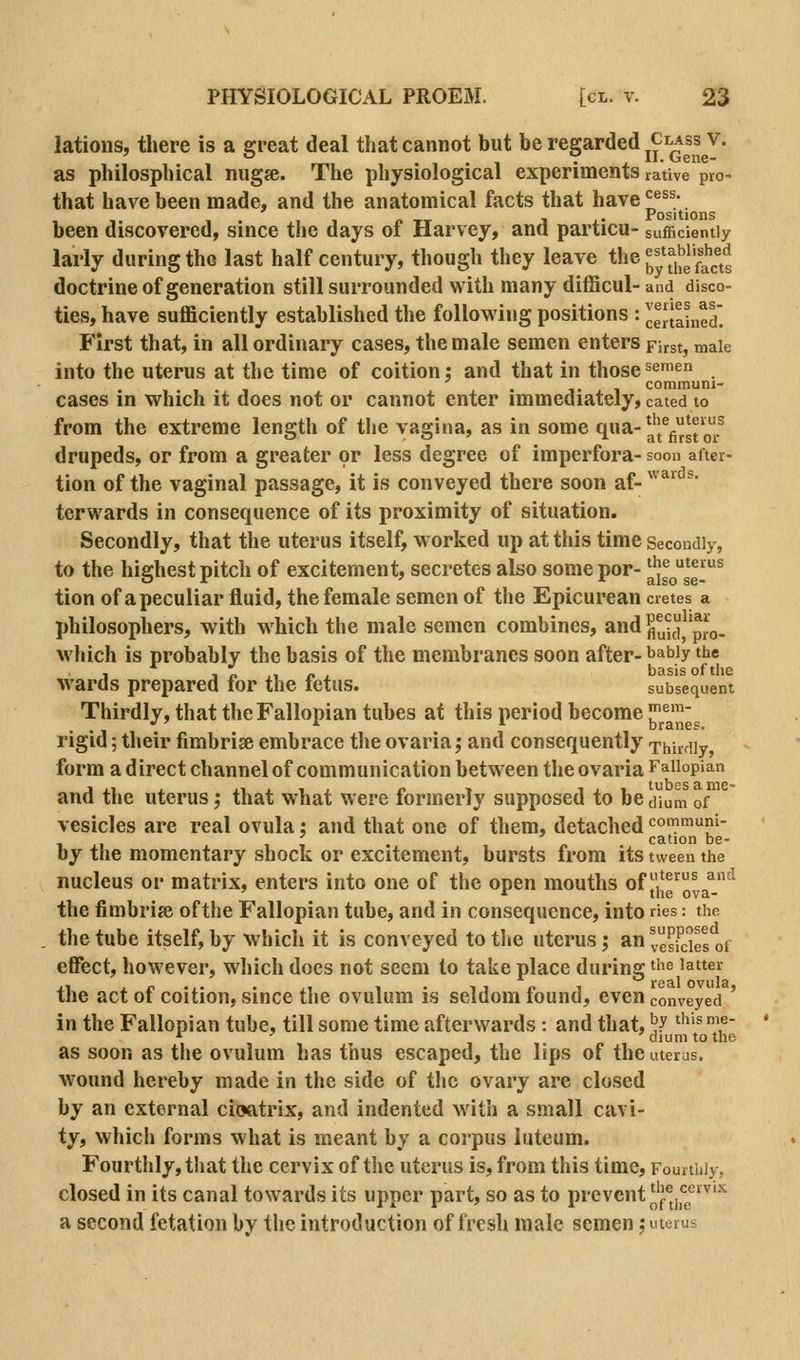 latioiis, there is a great deal that cannot but be regarded ^J^i^ss^v. as philosphical niigse. The physiological experiments rative pro- that have been made, and the anatomical facts that have^^;. , -. , . . 1 f. TT 1 x Positions been discovered, since the days ot Harvey, ana particu- sufficiently larly during the last half century, though they leave the J^^j^Ush^ed doctrine of generation still surrounded with many difficul- and disco- ties, have sufficiently established the following positions : JeJtained' First that, in all ordinary cases, the male semen enters First, male into the uterus at the time of coition: and that in those^^^en 1 1 • 1 • J- A 1 communi- cases in which it does not or cannot enter immediately, cated to from the extreme length of the vagina, as in some <1^-a'i^gfst o/ drupeds, or from a greater or less degree of imperfora- soon after- tion of the vaginal passage, it is conveyed there soon af- ^^^'^'^^• terwards in consequence of its proximity of situation. Secondly, that the uterus itself, worked up at this time Secondly, to the highest pitch of excitement, secretes also some por- aisose-^ tion of a peculiar fluid, the female semen of the Epicurean cretes a philosophers, with which the male semen combines, and flu^c'i^^'pJ:o. which is probably the basis of the membranes soon after- babiy the wards prepared for the fetus. subsequent Thirdly, that the Fallopian tubes at this period become ^^^^^l^ rigid; their fimbriae embrace the ovaria,* and consequently Thirdly, form a d irect channel of communication between the ovaria Fallopian and the uterus; that what were formerly supposed to be dium of vesicles are real ovula: and that one of them, detached communi- 1 T o cation be- by the momentary shock or excitement, bursts from its tween the nucleus or matrix, enters into one of the open mouths of he'^ova^- ^ the fimbrise of the Fallopian tube, and in consequence, into ries: the the tube itself, by which it is conveyed to the uterus; an^.sP'Jes of effect, however, which does not seem to take place during the latter the act of coition, since the ovulum is seldom found, even conveyed ' in the Fallopian tube, till some time afterwards: and that, ^J I'^'sme- '■ ' diumtothe as soon as the ovulum has thus escaped, the lips of the uterus. wound hereby made in the side of tlic ovary are closed by an external cioatrix, and indented with a small cavi- ty, which forms what is meant by a coi'pus luteum. Fourthly, that the cervix of the uterus is, from this time. Fourthly, closed in its canal towards its upper part, so as to prevent ^'^^^jl^g®^^^ a second fetation by the introduction of fresh male semen \ uterus