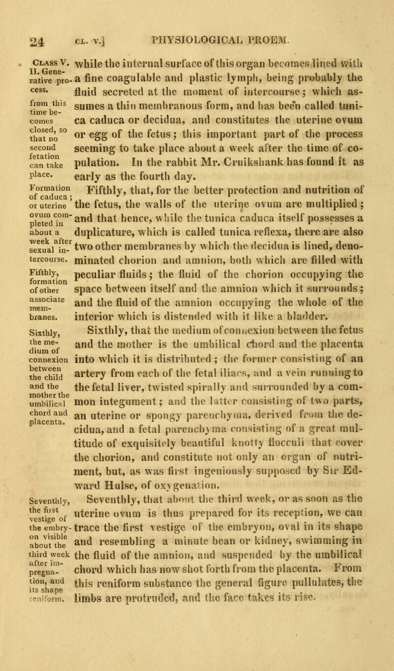 Class V. while the internal surface of this ors;an becomes lined with II. Gene- rative pro-» fine coagulable and plastic lymph, being probably the cess. g,jj^ secreted at the moment of intercourse j which as- from this gumes a thin membranous form, and lias bee'n called ti»ni- time be- . . • comes ca caduca or decidua, and constitutes the uterine ovum tha7no^° or egg of the fetus; this important part of the process second seeming to take place about a week after the time of co- can take pulation. In the rabbit Mr. Cruikshank has found it as place. early as the fourth day. Formation Fifthly, that, for the better protection and nutrition of of caduca; ,„ '' , ,. «, . i.,.i or uterine the fetus, the walls of the uterine ovum are multiplied ; °[\S°'* and that hence, wliile the tunica caduca itself possesses a about a dupUcature, which is called tunica reflexa, there are also sexuaArf-'^ two other membranes by which the decidua is lined, deno- tercourse. minated chorion and amnion, botli which are filled with Fifthly, peculiar fluids; the fluid of the chorion occupying the formation *^ , • ,n t i • ■ • i • i of other spacc between itselt and the amnion which it surrounds; associate ^j,(j ^j^g ^^^^^^\ Qf ^j^g amnion occupying the whole of the bxanes. Interior which is distended with it like a bladder. Sixthly, Sixthly, that the medium of connexion betv\ een the fetus ^^*®; and the mother is the umbilical chord and the placenta dium of . . ^ connexion into which it is distributed ; the former consisting of an the Sd artery from each of the fetal iliars, and a vein running to and the the fetal liver, twisted spirally and, sui-rounded by a com- umbiiicai mon integument; and the latter consisting of two parts, chord and ^j^ uterine or spongy parenchyma, derived from the de- cidua, and a fetal parencbj ma consisting of a great mul- titude of exquisitely beautiful knotty flocculi that cover the chorion, and constitute not only an organ of nutri- ment, but, as was first ingeniously supposed by Sir Ed- ward Hulse, of oxygenation. Seventhly, Seventhly, that aboiit the third week, ov as soon as the the first uterine ovum is thus prepared for its reception, we can vestige of r I r the embry-trace the fii'st vestige of the embryon, oval in its shape abourthe^ and resembling a minute bean or kidney, swimming in third week the fluid of the amnion, and suspended hy the umbilical pregVa^ chord which has now shot forth from the placenta. From tion, and ^|jjg reniform substance the general figure pullulates, the leniform. Umbs are protruded, and the face takes its rise.