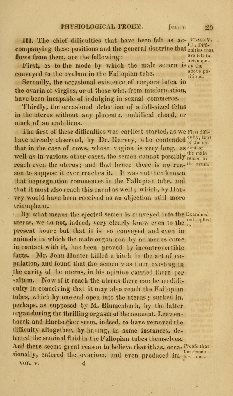 III. The chief difficulties that have heen felt as ac-^CLAss v. companding these positions and the general doctrine that ctiities that flows from them, are the followins:: ^^'^ '*'' *** '-' , acconipa- First, as to the mode hy which the male semen isnythe conveyed to the ovulum in the Fallopian tube. shicnsf° Secondly, the occasional existence of corpora lutea in the ovaria of virgins, or of those who, from misforniation, have been incapable of indulging in sexual commerce. Thirdly, the occasional detection of a full-sized fetus in the uterus without any placenta, umbilical ciiord, or mark of an umbilicus. The first of these difficulties was earliest started, as we First diffi- have already observed, by Dj. Harvey, who contended ifl^^^ ^^^^_^ that in the case of cows, whoso vagina is very long, ascfintof well as in various other cases, tlie semen cannot possibly semen to reach even the utei'us; and that hence there is no rea-^''^ ovum. son to suppose it ever reaches it. It was nottlien known that impregnation commences in the Fallopian tube, and that it must also reach this canal as v\ell; which, by Har- vey would have been received as an objection still more triumphant. By what means the ejected semen is conveyed into the Examined uterus, we do not, indeed, very clearly know even to thej'^' ^''^ present hour; but tliat it is so conveyed and even in animals in which tlie male oi-gan can by no means come in contact with it, has been proved by jnrontrovertible facts. Mr. John Hunter killed a bitch in tl)e act of co- pulation, and found that the semen was then existing in the cavity of tlie uterus, in his opinion carried there i>er saltum. Now if it reach the uterus there can be no diffi- culty in conceiving that it may also reach the Fallopian tubes, which by one end open into the uterus; sucked in, perhaps, as supposed by M. Blnmenbach, by the latter organ during the thrilling orgasm of the tnometit. Leewen- hoeck and Hartsoeker seem, indeed, to have removed the difficulty altogether, by ha\ ing, in some instances, de- tected the seminal fluid in the Fallopian tubes themselves. And there seems great reason to believe that it has, occa-P''^ that sionally, entered the ovarium, and even produced im-liar's lome- VOL. V. 4