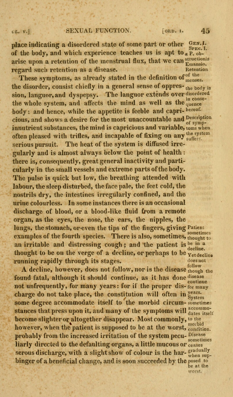 place indicating a disordered state of some part or other gen.j. of the body, and which experience teaches us is apt to^tp. ob- arise upon a retention of the menstrual flux, that we can ^[^nSo.'^ regard such retention as a disease. Retention These symptoms, as already stated in the definition of ^^^J^ggg the disorder, consist chiefly in a general sense of oppres- ^y^^ ^ody is sion, languor, and dyspepsy. The languor extends over disordered the whole system, and affects the mind as well as thequence body: and hence, while the appetite is feeble and capri- Jiereof. cious, and shows a desire for the most unaccountable and Description ' ^ ol symp- innutrient substances, the mind is capricious and variable, toms when often pleased with trifles, and incapable of fixing on any J'jffeJf serious pursuit. The heat of the system is diffused irre- gularly and is almost always below the point of health: there is, consequently, great general inactivity and parti- cularly in the small vessels and extreme parts of the body. The pulse is quick but low, the breathing attended with labour, the sleep disturbed, the face pale, the feet cold, the nostrils dry, the intestines irregularly confined, and the urine colourless. In some instances there is an occasional discharge of blood, or a blood-like fluid from a remote organ, as the eyes, the nose, the ears, the nipples, the lungs, the stomach, oreven the tips of the fingers, giving Patient examples of the fourth species. There is also, sometimes, thought to an irritable and distressing cough ; and 'the patient is ^^ j. * thought to be on the verge of a decline, or perhaps to be yetdeciin* running rapidly through its stages. does not A decline, however, does not follow, nor is the disease though the found fatal, although it should continue, as it has done disease continue not unfrequently, for many years: for if the proper dis-for many char2:e do not take place, the constitution will often in y^^^^- o r ' ^. System some degree accommodate itself to the morbid circum- sometimes stances that press upon it, and many of the symptoms will datesiTse'it become slighter or altogether disappear. Most commonly, to the however, when the patient is supposed to be at the worst, condition. probably from the increased irritation of the system pecu- Disease i. , , I 1 /. 1 • !• I sometimes liarly directed to the defaulting organs, a little mucous or ceases serous discharge, with a slight show of colour is the har-^J^^^ g|J^. binger of a beneficial change, and is soon succeeded by the posed to be at the