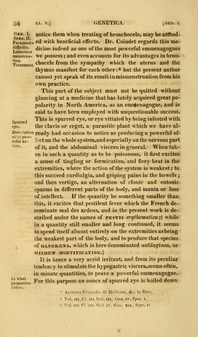 Gen. I. notice them when treatina: of bronchocele, may be attfend- Spec. II. o ' ^ Paramenia cd with beneficial effects. Dr. Coindet regards this me- difjftciiis. (licine indeed as one of the most powerful emmenagogues menstrua- we possess; and even accounts for its advantages in bron- Treatment chocele from the sympathy' which the uterus and the thymus manifest for each other:* but the present author cannot yet speak of its result inmismenstruation from his own practice. This part of the subject must not be quitted without glancing at a medicine that has lately acquired great po- pularity in North America, as an emtBenagogue, and is said to have been employed with unquestionable success. c , This is spurred rye, or rye vitiated by being infested with »ye. the clavis or ergot, a parasitic plant which we have al- Desrviption ready had occasion to notice as producing a powerful ef- crfui ac- ^^^ct on the whole system,and especially on the nervous part tion. of it, and the abdominal viscera in general. When tak- en in such a quantity as to be poisonous, it first excites a sense of tingling or formication, and fiery heat in the extremities, where the action of the system is weakest; to this succeed cardialgia, and griping pains in the bowels; and then vertigo, an alternation of clonic and entonic spasms in different parts of the body, and mania or loss of intellect. If the quantity be something smaller than this, it excites that pestilent fever which the French de- nominate mal des ardens, and in the present work is de- scribed under the names of testis erythematica;j while in a quantity still smaller and long continued, it seems to spend itself almost entirely on the extremities as being the weakest part of the body, and to produce that species of GASGRiENA, vvhich is here denominated ustilaginea, or MILDEW MORTinCATION.]: It is hence a very acrid irritant, and from its peculiar tendency to stimulate the hypogastric viscera,seems often, in minute quantities, to prove a powerful emmenagogue. For this purpose an ounce of spurred rye is boiled down In what proportion J.nker!. Archives Gesicraler, de Medicine, &c. in Reir,. Vol. III. C!. III. Ord. III. Gen. iv. Spec. i. Vol. nr. r.'. irr. Ord. iv. Gen, xii. Snec. ir.