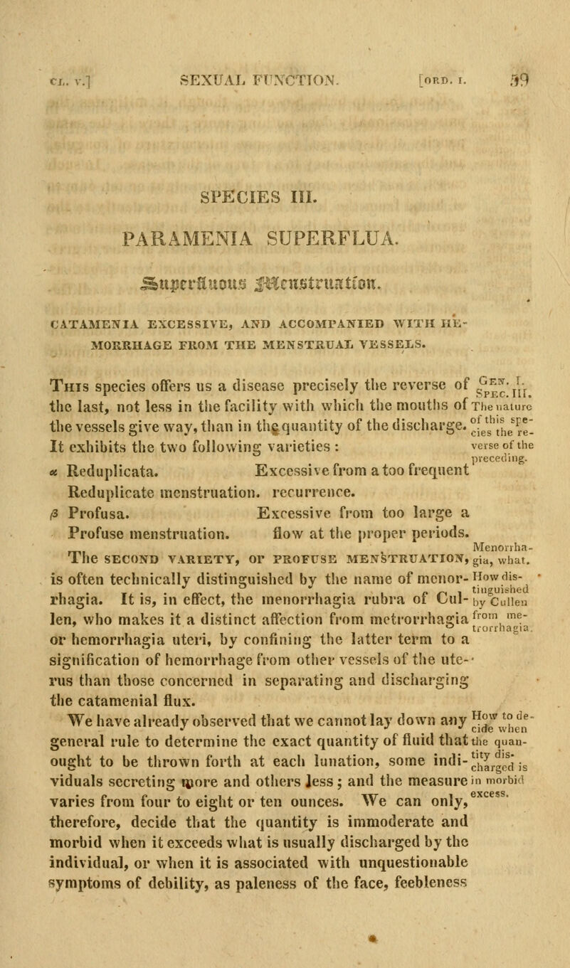 SPECIES III. PARAMENIA SUPERFLUA. CATAMENIA EXCESSIVE, AND ACCOMPANIED WITH HE- MORRHAGE FROM THE MENSTRUAL VESSELS. Gew. I. SPEciir. This species offers us a disease precisely the reverse of the last, not less in the facility with which the moutlis of Theuaiure the vessels give way, than in thj^quantity of the discharge, ^les^l^e^el It exhibits the two following varieties : verse of the preceding. « Reduplicata. Excessive from a too frequent Reduplicate menstruation, recurrence. /3 Profusa. Excessive from too large a Profuse menstruation. flow at the proper periods. Menorrha- The SECOND VARIETY, Or PROFUSE MENSTRUATION, gia, what. is often technically distinguished by the name of menor-HowcUs- ,. -r • • rm i •• /-i-ii tiiiguishecl rhagia. It is, in effect, the menorrhagra rubra oi L-uI- by cuiieu len, who makes it a distinct affection from metrorrhagia ^'^°','!'  trorrhagia. or hemorrhagia uteri, by confining the latter term to a signification of hemorrhage from other vessels of the ute-- rus than those concerned in separating and discharging the catamenial flux. We have already observed that we cannot lay down any ^'■^ ^° '^^■ .' . • 1 '-'^ when general rule to determine the exact quantity of fluid that the quan- ought to be thrown forth at each lunation, some Jndi-^','^|.^JfJ j^ viduals secreting qjore and others Jess; and the measure in morbid varies from four to eight or ten ounces. We can only, therefore, decide that the quantity is immoderate and morbid when it exceeds what is usually discharged by the individual, or when it is associated with unquestionable symptoms of debility, as paleness of the face, feebleness