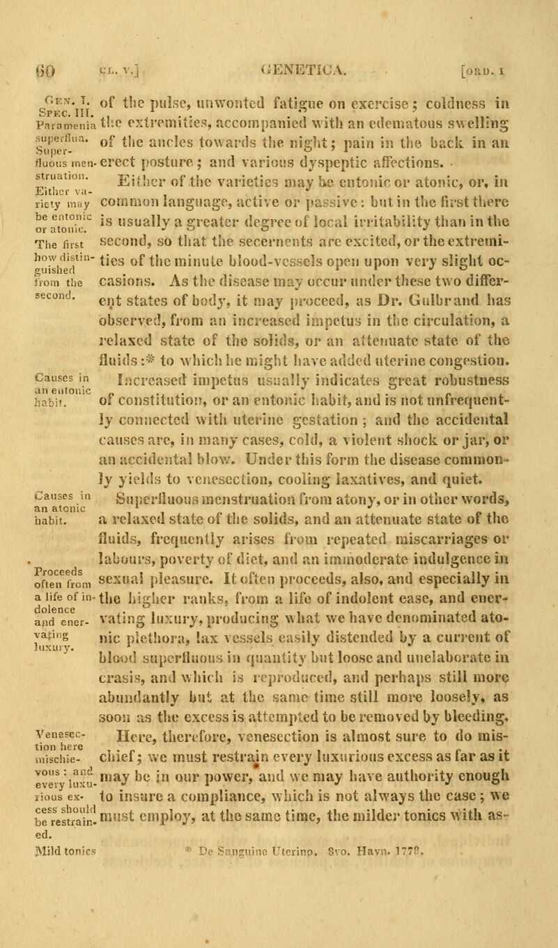 /'^N. T of the pulse, unwonted fatigue on exercise; coldness in Parnmeniatlio extremities, accompanied with an edematous swelling •supeifliia. qC |],g ji„f>]es towards the nie;ht; pain in the back in an super- *-• ' * fiuoiis men-erect posture; and various dyspeptic affections. struation. EjHiei. of the varieties may i^e cntoiiic or atonic, or, in Either va- . •' riety may common language, active or |.»assive: but in the first there be entonic jg usually a greater degree of local irritability than in the or atonic. j «j o J The first sccoud, SO that the secernents arc excited, or the extremi- how distill- ^jgjj of the minute blood-vessels open upon very slight oc- guisherl . ,. irom the casions. As tlic disease may occur under these two differ- second, pj^^^ states of body, it may proceed, as Dr. Gulbrand has observed, from an increased impetus in the circulation, a relaxed state of the solids, or an attenuate state of the fluids :* to Nvhicli he might iiavc added uterine congestion. Causes in Increased impetus usually indicates great robustness an eiitonic „ ... ,•■,,• , ■ f> . habit, ol constitution, or an entonic habit, and is not unfrequent- }y connected witli uterine gestation ; and the accidental caiKses are, in many cases, cold, a violent shock or jar, or an accidental blow% Under this form the divsease common- ly yields to venesection, cooling laxatives, and quiet. Causes in Suiierlluous fflcnstruation from atony, or in other words, an atonic it. habit. a relaxed state of the solids, and an attenuate state of the fluids, frequently arises from repeated miscarriages or labours, poverty of diet, and an immoderate indulgence in 0/1°from sexual pleasure. It often proceeds, also, and especially in a life of in-the higher ranks, from a life of indolent ease, and ener- and ener- vating luxury, producing what we have denominated ato- yaj:ing ,^jp plethora, lax vessels easily distended by a current of luxury. ' ■ blood superfluous in quantity but loose and uuelaborate in crasis, and which is reproduced, and perhaps still more abundantly but at the same time still more loosely, as soojj as the excess is attempted to be removed by bleeding. Venesec- Here, therefore, venesection is almost sure to do rais- tion here . x • 1 • c 'j. inischie- ciiiet; wc must restrain every luxurious excess as tar as it ^°r luxu-^'^y be in our power, and we may have authority enough lious ex- to insure a compliance, ^Yhich is not always the case; we 2'reluailf.^'^^ employ, at the same time, the milder tonics with as- ed. JMild tonics * De Sanguine Utcrino. 8vo. Havn. 177?.