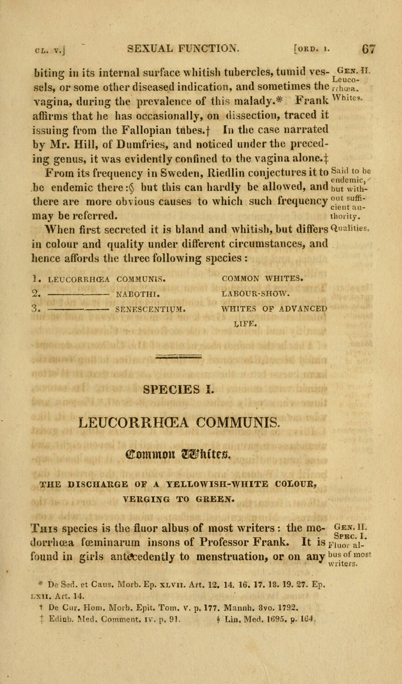 bitina: in its internal surface whitish tubercles, tumid ves- Gen.ii. , • J.1 Louco- sels, or some other diseased indication, and sometimes the r.hoBa. vagina, during the prevalence of this malady.* Frank Whites. affirms that he has occasionally, on dissection, traced it issuing from the Fallopian tubes.f In the case narrated by Mr. Hill, of Dumfries, and noticed under the preced- ing genus, it was evidently confined to the vagina alone.:j: From its frequency in Sweden, Riedlin conjectures it to Said to he be endemic there :§ but this can hardly be allowed, and but with- there are more obvious causes to which such frequency ! ^^ ■  cient a«- may be referred. thoiUy. When first secreted it is bland and whitish, but differs Qaiit»es. in colour and quality under different circumstances, and hence affords the three following species: 1. LEUCORRHffiA COMMUNIS. COMMON WHITES, 2. NABOTHI. LABOUR-SHOW. 3. SENF.SCENTIUM. WHITES OF ADVANCED tIFE. SPECIES I. LEUCORRHCEA COMMUNIS. (2Commou Whites, THE DISCHARGE OF A TELLOWISH-WHITE COLOUR, VERGING TO GREEN. This species is the fluor albus of most writers : the me- Gen. ii. . Spec. I dorrhcea foeminarum insons of Professor Frank. It is p-jno, ai-' found in girls ant^edently to menstruation, or on any'^^°^™°^' ^ •> 1 writers. * De Sed. et Caus. Morb. Ep. XLVii. Art. 12. 14. 16. 17. 18. 19. 27. Ep. imw. Art. 14. t De Cur. Honi. Morb. Epit. Tom. V. p. 177. Mannh, 8vo. 1792. % Edinb. Med. Comment, iv. p. 91. 4 Liji, Med. 1695. p. 164.