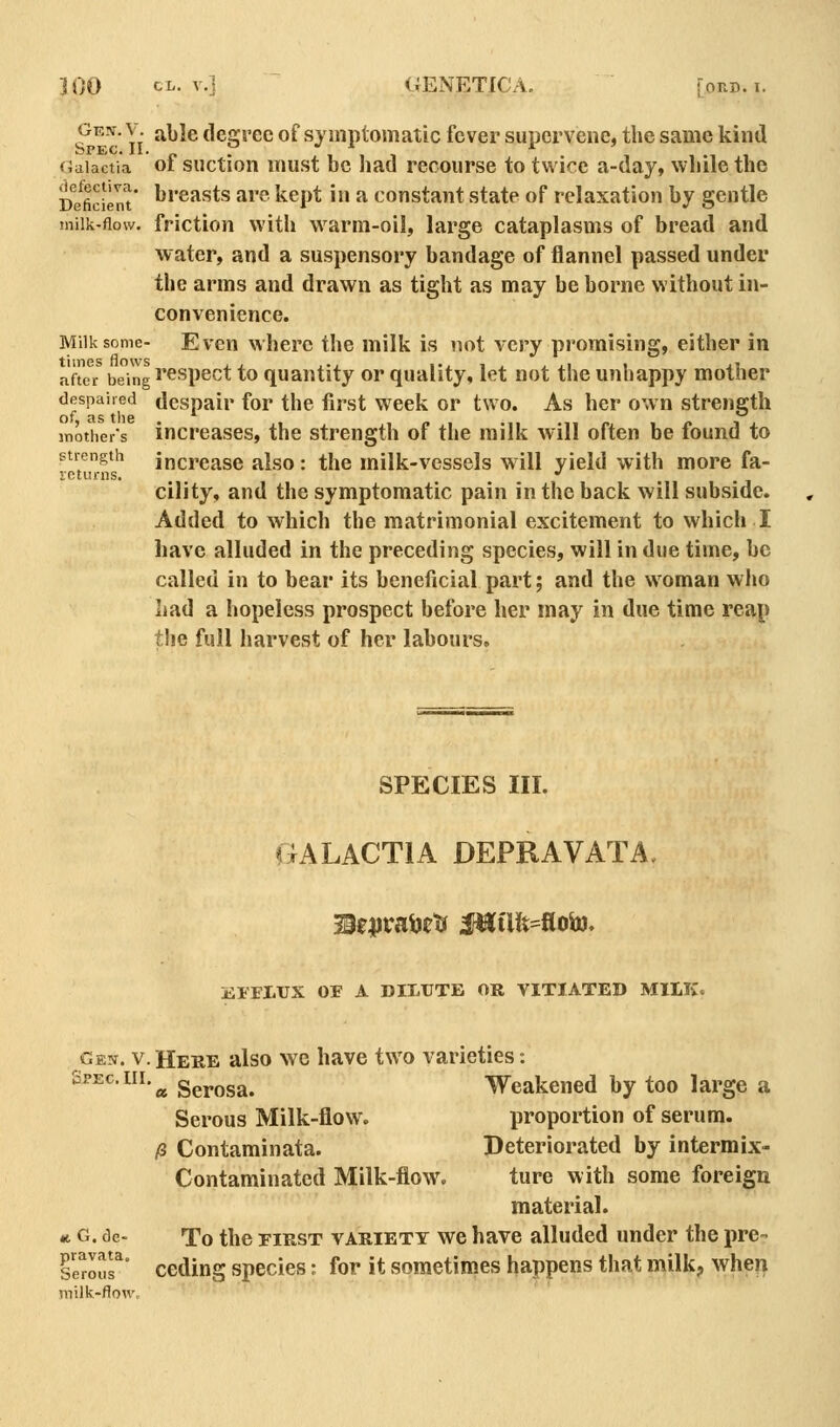 Gen. V. able degree of symptomatic fever supervene, the same kind Gaiactia of suctton must bc had recourse to twice a-day, while the De^ficient* ''^''^^sts are kept in a constant state of relaxation by gentle milk-flow, friction with warm-oil, large cataplasms of bread and water, and a suspensory bandage of flannel passed under the arms and drawn as tight as may be borne without in- convenience. Milk some- Even where the milk is not very promising, either in nft« being i'<^spect to quantity or quality, let not the unhappy mother despaired despair for the first week or two. As her own strength mothers increases, the strength of the milk will often be found to strength increase also: the milk-vessels will yield with more fa- leturns. •' cility, and the symptomatic pain in the back will subside. Added to which the matrimonial excitement to which I have alluded in the preceding species, will in due time, bc called in to bear its beneficial part; and the woman who had a hopeless prospect before her may in due time reap the full harvest of her labours. SPECIES III. «;alactia depravata, jfll'FLTJX OF A DILUTE OR VITIATED MILK. Gen. V. Here also we have two varieties: Spec. III. ^ Serosa. Weakened by too large a Serous Milk-flow. proportion of serum. /8 Contaminata. Deteriorated by intermix- Contaminated Milk-flow. ture with some foreign material. M G. de- To the FIRST VARIETY wc have alluded under the pre- Serous^' Ceding species: for it sometimes happens that milk;, when milk-flow.