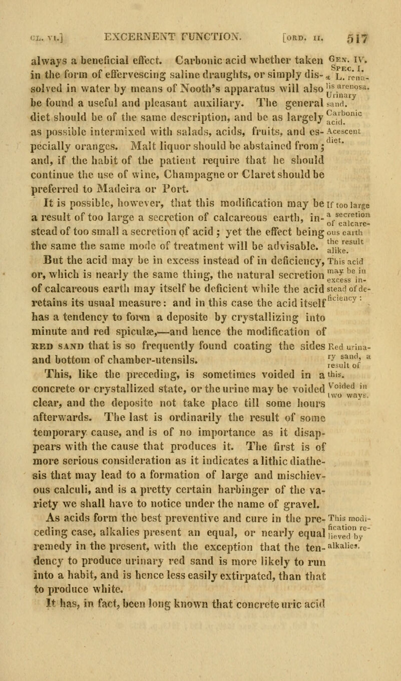 always a beneficial effect. Carbonic acid wbether taken ^^.v. iv. in the form of effervescing saline draughts, or simply dis- * l. lena- solved in water by means of Nooth's apparatus will also 1'/5'^®^'^* •' ^' Uiinary be found a useful and pleasant auxiliary. The general sand. diet should be of the same description, and be as largely ad(r°'° as possible intermixed with salads, acids, fruits, and es- Acescent pecially oranges. Malt liquor should be abstained from; and, if the habit of the patient require that he should continue the use of wine. Champagne or Claret should be preferred to Madeira or Port. It is possible, however, that this modification may be if too large a result of too large a secretion of calcareous earth, in-^^^^^^y^''^ «^ 'of calcare- stead of too small a secretion pf acid ; yet the effect being ous caitii the same the same mode of treatment will be advisable, a'jfke*^^'^ But the acid may be in excess instead of in deficiency, This acid or, which is nearly the same thing, the natural secretion g^^ss^jn of calcareous eartii may itself be deficient while the acid stead of de- retains its usual measure: and in this case the acid itself ^^^'^  has a tendency to foiMn a deposite by crystallizing into minute and red spiculse,—and hence the modification of RED SAND that is so frequently found coating the sides Red urina- and bottom of chamber-utensils. ^^ ^^'V * result of This, like the preceding, is sometimes voided in a this. concrete or crystallized state, or the urine may be voided ^'°'f'^'' ''» clear, and the deposite not take place till some hours afterwards. The last is ordinarily the result of some temporary cause, and is of no importance as it disap- pears with the cause that produces it. The first is of more serious consideration as it indicates a lithic diathe- sis that may lead to a formation of large and mischiev- ous calculi, and is a pretty certain harbinger of the va- riety we shall have to notice under the name of gravel. As acids form the best preventive and cure in the pre- This modi- ceding case, alkalies present an equal, or nearly equal nevedby^ remedy in the present, with the exception that the ten-^'•'^i'^'- dency to produce urinary red sand is more likely to run into a habit, and is hence less easily extirpated, than that to produce white. It has, in fact, been long known that concrete uric acid