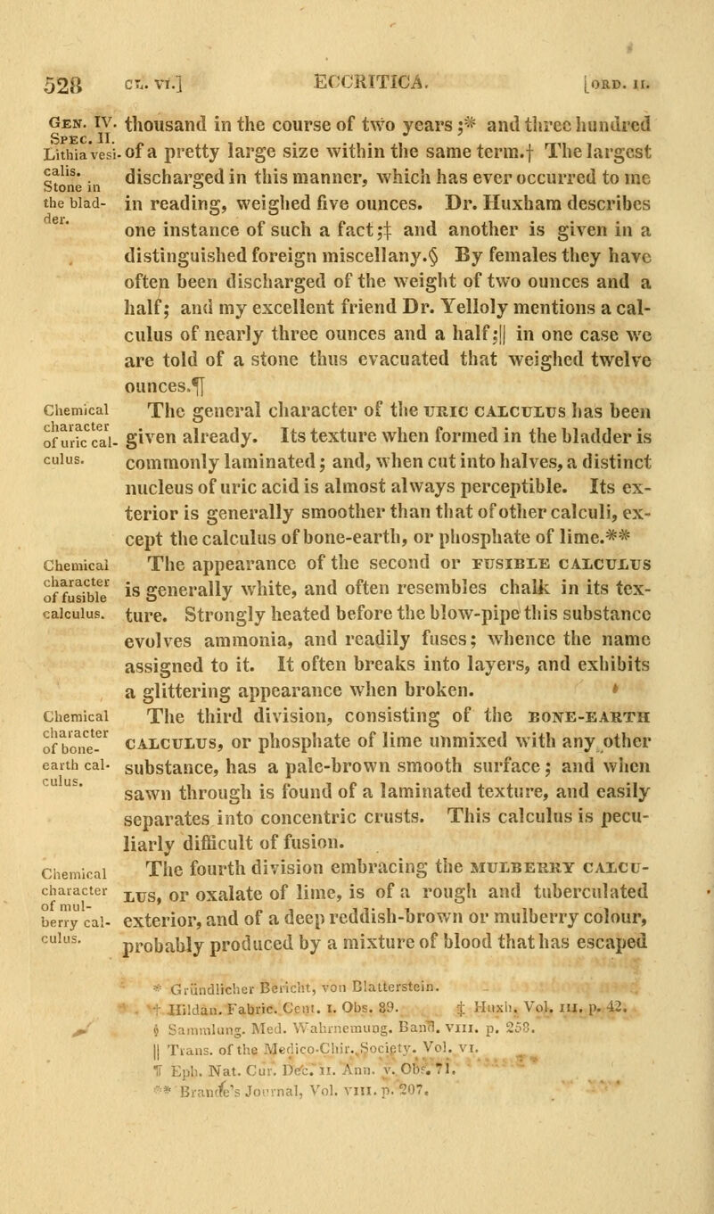 52B Gen. IV. Spec. II. Lithiavesl calis. Stone in the blad- der. Chemical character of uric cal- culus. Chemical character of fusible calculus. Chemical cliaracter of bone- earth cal- culus. Chemical character of mul- berry cal- culus. thousand in the course of two years j* and three hundred of a pretty large size within the sameterm.f The largest discharged in this manner, which has ever occurred to me in reading, weighed five ounces. Dr. Huxham describes one instance of such a fact ;\ and another is given in a distinguished foreign miscellany.§ By females they have ofteu been discharged of the weight of two ounces and a half; and my excellent friend Dr. Yelloly mentions a cal- culus of nearly three ounces and a half,*|) in one case we are told of a stone thus evacuated that weighed twelve ounces.^ The general character of the uric caiculus has been given already. Its texture when formed in the bladder is commonly laminated; and, when cut into halves, a distinct nucleus of uric acid is almost always perceptible. Its ex- terior is generally smoother than that of other calculi, ex- cept the calculus of bone-earth, or phosphate of lime.^* The appearance of the second or fusibie cALCUius is generally white, and often resembles chalk in its tex- ture. Strongly heated before the blow-pipe this substance evolves ammonia, and readily fuses; whence the name assigned to it. It often breaks into layers, and exbibits a glittering appearance when broken. » The third division, consisting of the eone-earth CALCULUS, or phosphate of lime unmixed with any other substance, has a pale-brown smooth surface; and when sawn through is found of a laminated texture, and easily separates into concentric crusts. This calculus is pecu- liarly difficult of fusion. The fourth division embracing the mulberry calcu- lus, or oxalate of lime, is of a rough and tuberculated exterior, and of a deep reddish-brown or mulberry colour, probably produced by a mixture of blood that has escaped * Griindlicher Bericht, von Blatterstein. Hiidan. Fabric. Cent. i. Obs. 89.. _ . ^ Huxh, Vol. lu. p. 42. < Samuilung. Med. Wahrnemung. Bari^. viii. p. 258. II Trans, of the Medico.Chir.,^ocipty. Vol.^vi. IT Eph. Nat. Cur~. Det.ii.Ann.'v'.OB^J'i^f.' * ****•' ■■ * Bran(fe's Joi-rnal, Vol. VIII. p. 207.