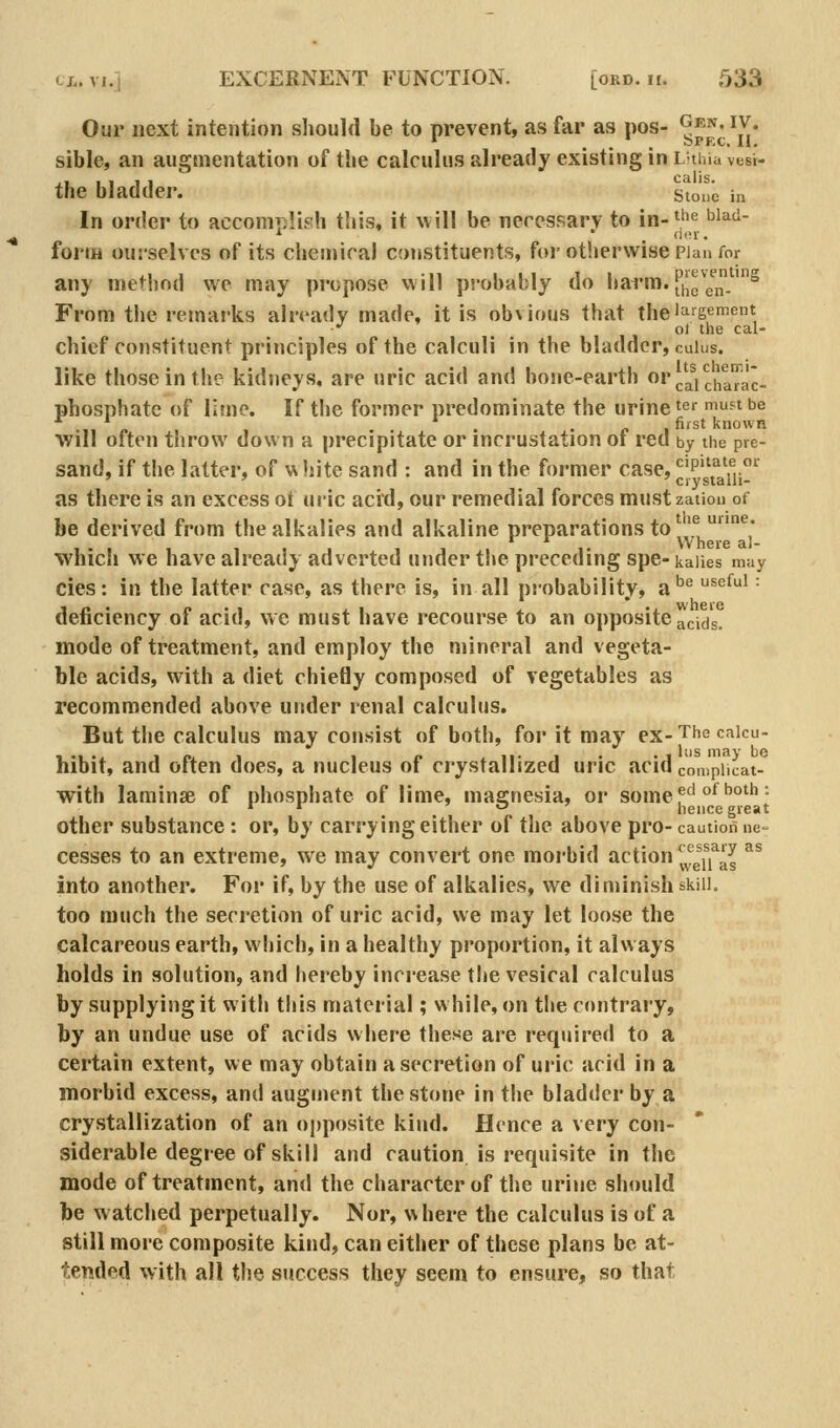 Our next intention should be to prevent, as far as pos- ypp^^'X* sible, an augmentation of the calculus already existing in Luhia vtsi- the bladder. stone in In order to accomiilish this, it will be neressarv to in-^^e biad- form ourselves of its cheniicaj constituents, for otherwise Plan for any method wc may propose viill probably do harm. fily^J^^ From the remarks already made, it is ob\ious that the'aigement ■•' , ot the cal- chief constituent principles of the calculi in the bladder, cuius, like those in the kidneys, are uric acid and hone-earth or cai chaTac- phosphatc of lime. If the former predominate the urine'^r muftbe • 11 /. 1 • • ' £■ , first known Will often throw down a precipitate or incrustation oi red by the pre- sand, if the latter, of w hite sand : and in the former case, cipnate or ' ' ' crj'staili- as there is an excess ot ui'ic acitl, our remedial forces mustzation of be derived from the alkalies and alkaline preparations to \^ ^* VV here aJ- which we have already adverted under the preceding spe-kaiies may cies: in the latter case, as there is, in all probability, a'^'^ ^^^^ ■ deficiency of acid, we must have recourse to an opposite acids, mode of treatment, and employ the mineral and vegeta- ble acids, with a diet chiefly composed of vegetables as recommended above under renal calculus. But the calculus may consist of both, for it may ex- The caicu- hibit, and often does, a nucleus of crystallized uric acid cmnpiicat- with laminsB of phosphate of lime, magnesia, or some f^'°^''''^ • * ^ o ' hence great other substance : or, by carrying either of the above pro- caution ne- cesses to an extreme, we may convert one morbid action ^^f^j^j^^^ ^^ into another. For if, by the use of alkalies, we diminish skill. too much the secretion of uric acid, we may let loose the calcareous earth, which, in a healthy proportion, it always holds in solution, and hereby increase the vesical calculus by supplying it with this material; w hile, on the contrary, by an undue use of acids where these are required to a certain extent, we may obtain a secretion of uric acid in a morbid excess, and augment the stone in the bladder by a crystallization of an oj)posite kind. Hence a very con- siderable degree of skill and caution is requisite in the mode of treatment, and the character of the urine shmild be watched perpetually. Nor, where the calculus is of a still more composite kind, can either of these plans be at- tended with all the success they seem to ensure, so that