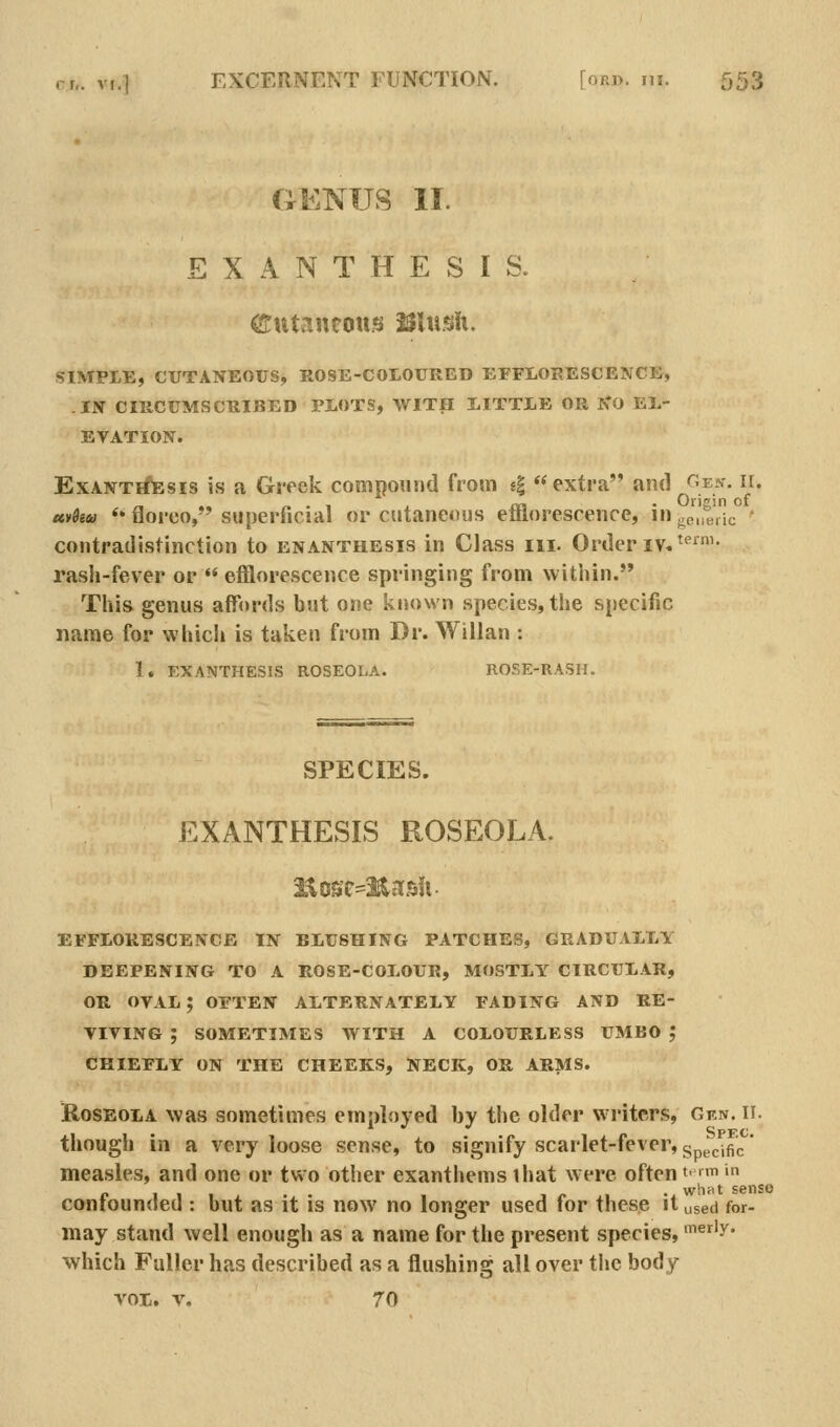 GENUS II. EXANTHESIS. Cutaneous Mxiuix, SIMPLE, CUTANEOUS, ROSE-COLOURED EFFLORESCENCE, .IS CIRCUMSCRIBED TLOTS, WITH LITTLE OR iCO EL- EVATION. ExANTifEsis is a Greek compound from e| extra'* and Gen. ii. uvdiu <* florco, superficial or cutaneous efflorescence, in j,e„t.ic ' contradistinction to enanthesis in Class iii. Order iv.^*- rash-fever or  efflorescence springing from within. This genus affords but one ktiown species, the specific name for wliich is taken from Dr. Willan : 1. EXANTHESIS ROSEOLA. ROSE-RASH. SPECIES. EXANTHESIS ROSEOLA. efflorescence in blushing patches, gradually deepening to a rose-colour, mostly circular, OR OVAL; often alternately fading and re- viving ; sometimes with a colourless umbo ; chiefly on the cheeks, neck, or arms. Roseola was sometimes employed by the older writers, Gen. ii. though in a very loose sense, to signify scarlet-fever, (.p^g^flc' measles, and one or two other exanthems ihat were often «• ii in confounded : but as it is now no longer used for these it used for- may stand well enough as a name for the present species, ^riy. which Fuller has described as a flushing all over the body VOL. V. 70