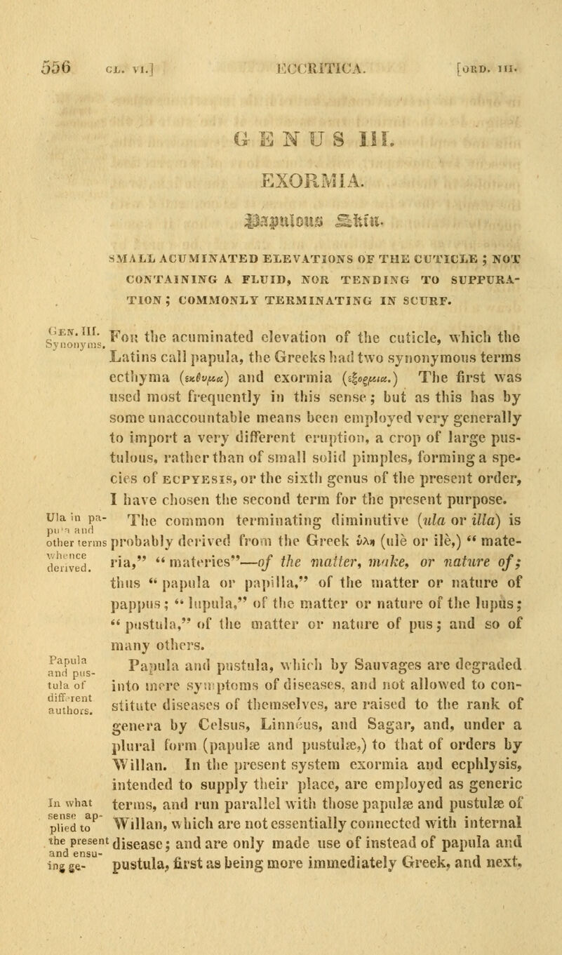 U EMUS III. EXORxMIA. SMALL ACUMINATED ELEVATIONS OE THE CUTICLE ; NOT CONTAINING A FLUID, NOR TENDING TO SUPPURA- TION ; COMMONLY TERMINATING IN SCURF. GEtf.ur. Yaii the acuminated elevation of the cuticle, which the Latins call papula, the Greeks had two synonymous terms ecthyma (iK^vfAct) and exormia (i^o^fiict.) The first was used most frequently in this sense; but as this has by some unaccountable means been employed very generally to import a very different eruption, a crop of large pus- tulous, rather than of small solid pimples, forming a spe- cies of ECPYEsiR, or the sixth genus of the present order, I have chosen the second term for the present purpose. uia in pa- ^pijg common terminating diminutive (ula or ilia) is pii-T and ^ ^ ^ ' other terms probably derived from the Greek vM (ule or ile,)  mate- denved, iia» '* materies—oj the matter, make, or nature of; thus papula or papilla, of the matter or nature of pappus; * lupula, of the matter or nature of tlie lupus;  pustula, of the matter or nature of pusj and so of many others. and 'i!s- Papula and pustula, whirli by Sauvages are degraded tula ot into mere syufptoms of diseases, and not allowed to con- amhors! stitiite diseases of themsdves, are raised to the rank of genera by Celsus, Linmius, and Sagar, and, under a plural form (papulse and pustulse,) to that of orders by Willan. In the present system exormia and ecphlysis, intended to supply their place, are employed as generic In what terms, and run parallel witii those papulse and pustulse of ^pUed to^ Willan, w hich are not essentially connected with internal the present jiggggp. ^nd are only made use of instead of papula and ing ge- pustula^, first as being more immediately Greek, and next.