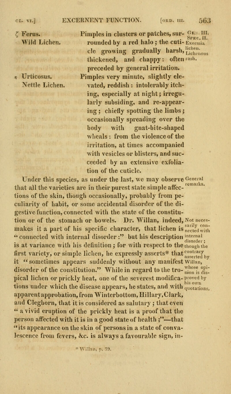 ^ Ferus. Pimples in clusters or patches, sur- Ge. . iii. Wild Lichen. rounded by a red halo; the cuti- Exoimia cle growing gradually harsh,'^S;ous thickened, and chappy: often'ash. preceded by general irritation. 1} Urticosus. Pimples very minute, slightly ele- Nettle Lichen. vated, reddish : intolerably itch- ing, especially at night j irregu- larly subsiding, and re-appear- ing ; chiefly spotting the limbs; occasionally spreading over the body with gnat-bite-shaped wheals: from the violence of the irritation, at times accompanied with vesicles or blisters, and suc- ceeded by an extensive exfolia- tion of the cuticle. Under this species, as under the last, we may observe General that all the varieties arc in their purest state simple affec- tions of the skin, though occasionally, probably from pe- culiarity of habit, or some accidental disorder of the di- gestive function, connected with the state of the constitu- tion or of the stomach or bowels. Dr. Willan, indeed, Not neces- makes it a part of his specific character, that lichen is nee Jd with *'connected with internal disorder: but his description'^emai is at variance with his definition; lor with respect to the though the first variety, or simple lichen, he expresslv asserts* tbat'^°^'f'f, •'' * ' I » asserted by it sometimes appears suddenly without any manifest WiUan, disorder of the constitution. While in regard to the tro- ^'j^^^'f^ °^l[ pical lichen or prickly heat, one of tlie severest modifica-proved by tions under which the disease appears, he states, and with quotations. apparent approbation, from Winterbottom, HilIary,Clark, and Cleghorn, that it is considered as salutary ; that even *• a vivid eruption of the prickly heat is a proof that the person affected with it is in a good state of health ;—that its appearance on the skin of persons in a state of conva- lescence from fevers, &c. is always a favourable sign, in-