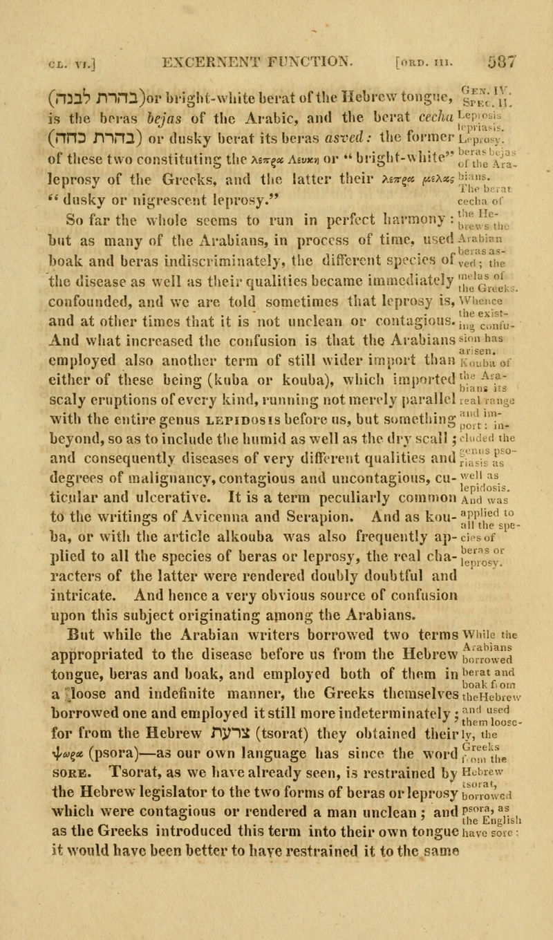 (n^lb n-ini)or bi-lght-white bei-at of tlie Hebrew tongne, srK,\\\; is the boi-as ftf/as of the Arabic, and the bci-at c^c/m J-ep.osb /■ \ J 1 <> Icpnasis. (nnD mnij or dusky bcrat its bci-as asved: the tormerLopiosy. of these two constituting the Xi^r^x Asaxn or  briglit-white I^j'^,* ^141 leprosy of the Greeks, and tlte latter their /£^e«: ft£A«5bji'is. *' dusky or nigrescejit leprosy. cecha of So far the whole seems to run in perfect I'^>'^ony •.j^'l'^J^^^I',^^ but as many of the Arabians, in process of time, used Arabian boak and beras indiscriminately, the different species of ved; tiie the disease as well as tiieir qualities became immediately J'j''^'^^^^Jj.^ confounded, and we are told sometimes that leprosy is, Whcuco and at other times that it is not unclean or contagious, ji^^^j.'^,^^,. And what increased the confusion is that the Arabians sion has employed also another term of still wider import than K,,Liba ot either of these being (kuba or kouba), which imported f'!'^-'^-? O ^ '' ' bians its scaly eruptions of every kind, running not merely parallel real range with the entire genus lepidosis before us, but something j'^^^!'^^_ beyond, so as to include the humid as well as the dry scall; luded the and consequently diseases of very differejit qualities and^|;!j-'s ^^ degrees of malignancy,contagious and uncontaeiojis, cu-^^^ii as . , . , . T . ,. , lepifiosis. ticular and ulcerative. It is a term peculiarly common And was to the writings of Avicenna and Serapion. And as kou-''fi''^'^' ^ >-' • all the spe- ba, or with the article alkouba was also frequently ap-ci-sof plied to all the species of beras or leprosy, the real cha- [|f'^o^s^ racters of the latter were rendered doubly doubtful and intricate. And hence a very obvious source of confusion upon this subject originating ajuong the Arabians. But while the Arabian writers borrowed two terms While the appropriated to the disease before us from the Hebrew b,;'i*ro\ved tongue, beras and boak, and employed both of them in ''^'^t and a-loose and indefinite manner, the Greeks themselves theHeijieu' borrowed one and employed it still more indeterminately; ^' ^,^^'^ * *' •' 'them looEC- for from the Hebrew ny11i (tsorat) they obtained their ly, the •i|/»5« (psora)—as our own language has since the word ,^,^'uie SORE. Tsorat, as we have already seen, is restrained by Hebrew the Hebrew legislator to the two forms of beras or leprosy boi'rowed which vk'ere contagious or rendered a man unclean : and p^'^' ^^ . 1^1-111- ''■^ English as the Greeks introduced this term into their own tongue have sore-, it would have been better to have restrained it to the same