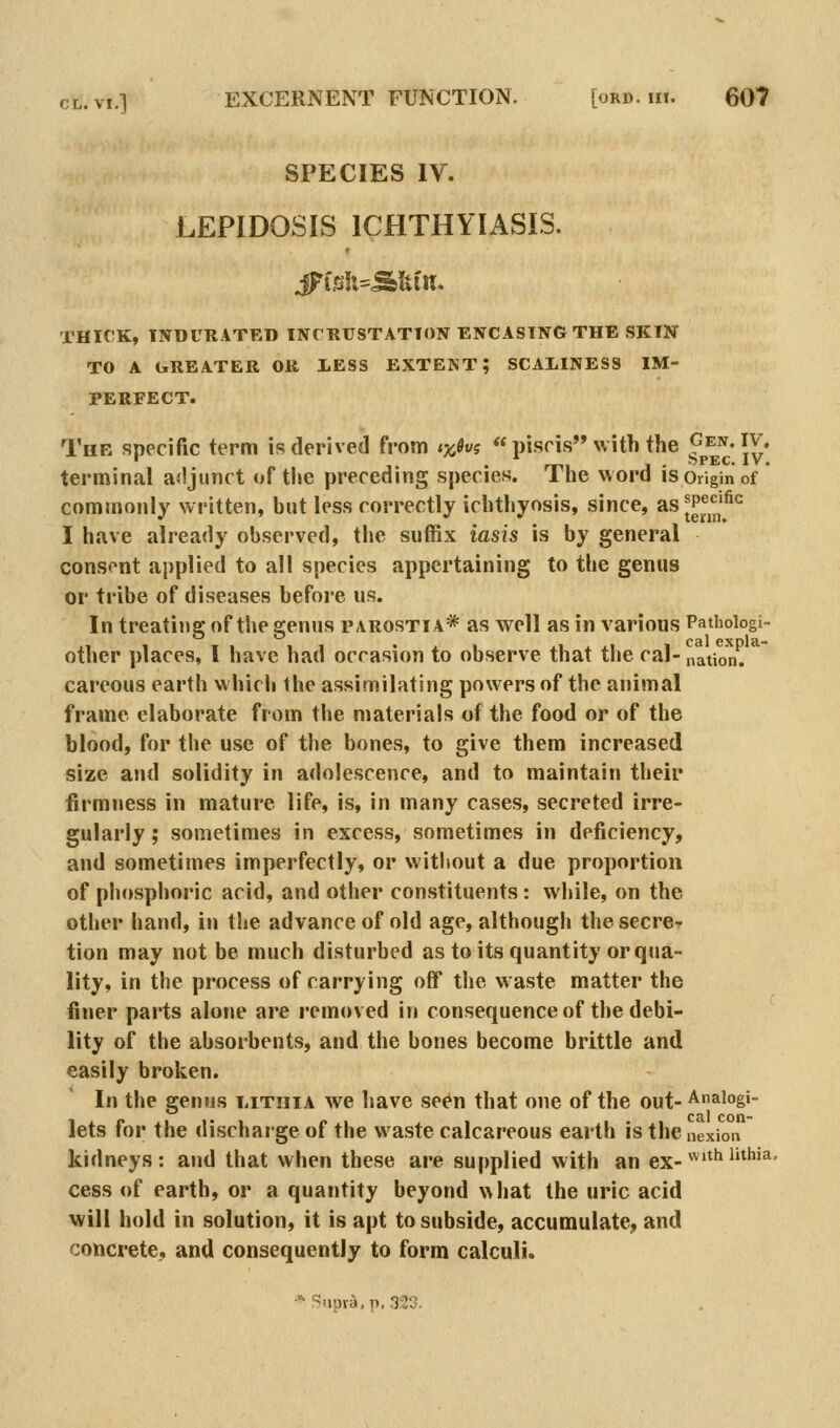 SPECIES IV. LEPIDOSIS ICHTHYIASIS. THICK, INDURATED INCRUSTATION ENCASING THE SKIN TO A LtREATER OR lESS EXTENT; SCAXINESS IM- PERFECT. The specific term is derived from lyfivi  piscis with the ^^^^ jv. terminal adjunct of the preceding species. The word is origin of * commonly written, but less correctly ichthyosis, since, asJP^^^^'^^ I have already observed, the suffix iash is by general consent applied to all species appertaining to the genus or tribe of diseases before us. In treating of the genus parostia* as well as in various Pathologi- other places, I have had occasion to observe that the cal-nation. careous earth which the assimilating powers of the animal frame elaborate from the materials of the food or of the blood, for the use of the bones, to give them increased size and solidity in adolescence, and to maintain their firmness in mature life, is, in many cases, secreted irre- gularly; sometimes in excess, sometimes in deficiency, and sometimes imperfectly, or witliout a due proportion of phosphoric acid, and other constituents: while, on the other hand, in the advance of old age, although the secre- tion may not be much disturbed as to its quantity or qua- lity, in the process of carrying off the waste matter the finer parts alone are removed in consequence of the debi- lity of the absorbents, and the bones become brittle and easily broken. In the genus i<ittiia we have seen that one of the out- Analogi- lets for the dischaige of the waste calcareous earth is thei nexion kidneys: and that when these are supplied with an ex-^'^^''^'''^' cess of earth, or a quantity beyond what the uric acid will hold in solution, it is apt to subside, accumulate, and concrete, and consequently to form calculi. * Supra, p, 323.