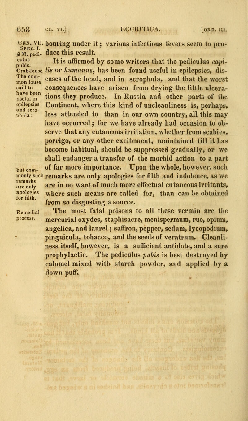 cjen. VII. bouring under it; various infectious fevers seem to pro- /3 M. pedi- duce this result. cui^us j^ |g affirmed by some writers that the pediculus capi- Crab-iouse. tis ov humanus, has been found useful in epilepsies, dis- mon^ouse ^^^^® ofthc head, and in scrophula, and that the worst said to consequences have arisen from drying the little ulcera- usJfuifn tions they produce. In Russia and other parts of the epilepsies Continent, where this kind of uncleanliness is, perhaps, phuia: less attended to than in our own country, all this may have occurred ; for we have already had occasion to ob- serve that any cutaneous irritation, whether from scabies, porrigo, or any other excitement, maintained till it has become habitual, should be suppressed gradually, or we shall endanger a transfer of the morbid action to a part but com- ^^ ^^^ more importance. Upon the whole, however, such moniy sucii remarks are only apologies for filth and indolence, as we are only are in no want of much more effectual cutaneous irritants, apologies ^vbere such means are called for, than can be obtained foi- filth. „ 1. .. from so disgusting a source. Remedial The most fatal poisons to all these vermin are the process, mercurial oxydes, staphisacre, menispermum, rue, opium, angelica, and laurel; saffron, pepper, sedum, lycopodium, pinguicula, tobacco, and the seeds of veratrum. Cleanli- ness itself, however, is a sufficient antidote, and a sure prophylactic. The pediculus pubis is best destroyed by calomel mixed with starch powder, and applied by a down puff*