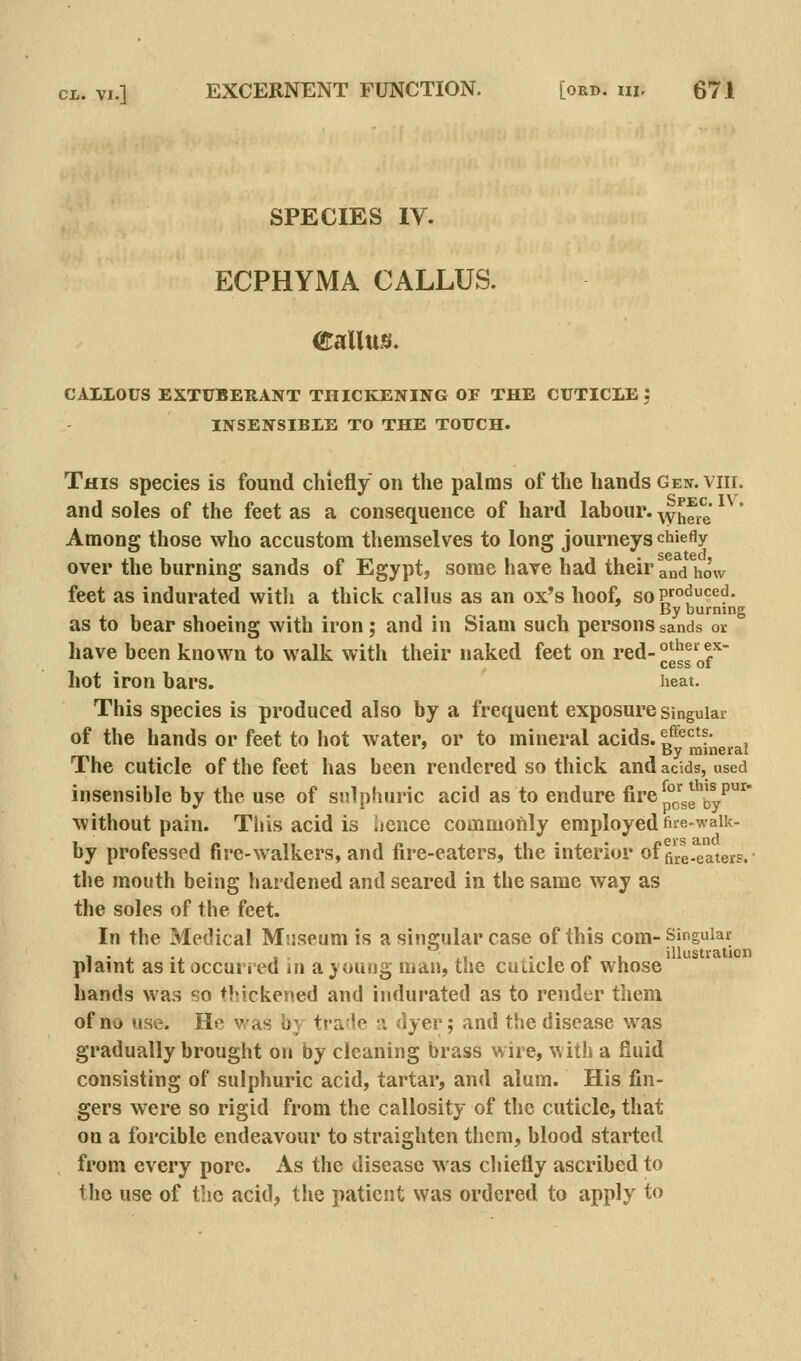 SPECIES IV. ECPHYMA CALLUS. Callus. CALLOUS EXTUBERANT THICKENING OF THE CUTICLE ', INSENSIBLE TO THE TOUCH. This species is found chiefly on the palms of the hands Gen. viii. and soles of the feet as a consequence of hard labour, ^yhe^^g Among those who accustom themselves to long journeys chiefly over the hurning sands of Egypt, some have had their and how feet as indurated with a thick callus as an ox's hoof, soP5°^<=^^- By burning as to bear shoeing with iron; and in Siani such persons sands or have been known to walk with their naked feet on red- ^^^^ f-' cess 01 hot iron bars. heat. This species is produced also by a frequent exposure singular of the hands or feet to hot water, or to mineral acids, ^f*^*^^?* , ' By mineral 1 he cuticle of the feet has been rendered so thick and acids, used insensible by the use of sulphuric acid as to endure fire p°Jj.g^JyP'^' without pain. This acid is ijcnce commonly employedfife-waik- by professed fire-walkers, and fire-eaters, the interior office-eaters. the mouth being hardened and seared in the same way as the soles of the feet. In the Medical Mriseum is a singular case of this com-Singular plaint as it occurred in a joung man, the cuticle of whose hands was so thickened and indurated as to render them of no use. He was by tra'le a dyer; and the disease was gradually brought on by cleaning brass wire, with a fluid consisting of sulphuric acid, tartar, and alum. His fin- gers were so rigid from the callosity of the cuticle, that on a forcible endeavour to straighten tiicm, blood started from every pore. As the disease was chiefly ascribed to the use of the acid, tlie patient was ordered to apply to