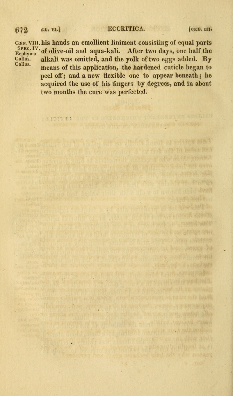 Gen. VIII. his bands an emollient liniment consisting of equal parts E^cphyma^'^f olive-oil and aqua-kali. After two days, one half the Callus. alkali was omitted, and the yolk of two eggs added. By means of this application, the hardened cuticle began to peel off; and a new flexible one to appear beneath; he acquired the use of his fingers by degrees, and in about two months the cure was perfected.