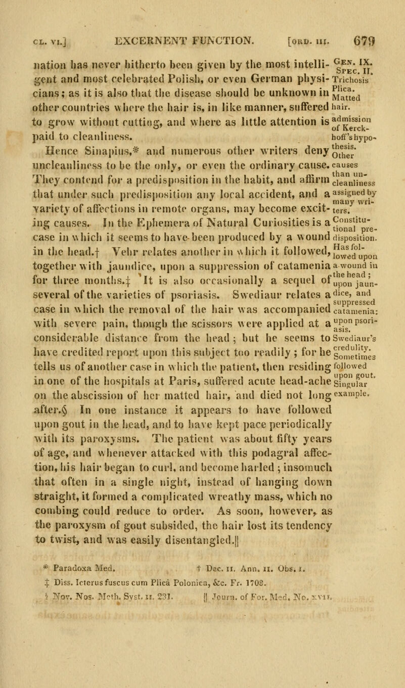 nation has never hitherto been given by the most intelli- ^^'^' I^- gent and most celebrated Polish, or even German physi-Tiichosis' cians; as it is also tliat the disease should be unknown in ^'1^*^^^*^ other countries where the hair is, in like manner, suffered hair. to cjrow without cuttius:, and where as little attention is^jj^jission .' O' ofKerck- paid to cleanliness. hoff'shypo- Hence Sinapius,* and numerous other writers tleny q^^^j^^^* uncleanliness to be the orily, or even tlie ordinary cause, causes They contend for a predisposition in the habit, and affirm ^iga^jjuggg that under such predisiiosition any local accident, and a assigned by n «. . • 1 -i. many vvn- Yariety of affections in remote organs, may become excit-teis. ine: causes. In the P'.nhemera of Natural Curiosities is a9^V^' •^ • tional pre- case in which it seems to have-been produced by a wound disposition. in the head.f Vehr relates another in %\hich it followed, j^'^^°[;pyj^ togetlier w ith jaundice, upon a suppression of catameniaa wound in for three months.:}: It is also occasionally a sequel of ^p^j, jj^y',j. several of the varieties of psoriasis. Swediaur relates a^iice, and I'll 1 p 1 1 • • 1 suppressed case in which the removal of the hair was accompaniedcatamenia: with severe pain, though the scissors were applied at aP°P^° considerable distance from the head; but he seems toSwediaur's have credited report upon this subject too readily ; fo«'iie g^^^^l^Jj^'g tells us of another case in which the patient, then residing Allowed in one of the hospitals at Paris, suffered acute head-ache sf°^ufa on the abscission of her matted hair, and died not l()ngexa»'pie. after.§ In one instance it appears to have followed upon gout in the head, and to have kept pace periodically with its paroxysms. The patient was about fifty years of age, and whenever attacked with this podagral affec- tion, his hair began to curl, and become hailed ; insomuch that often in a single night, instead of hanging down straight, it formed a complicated wreathy mass, which no combing could reduce to order. As .soon, however, as the paroxysm of gout subsided, the hair lost its tendency to twist, and was easily disentangled.]! * Parado.xa Med. 1 Dec. ii. Ann. ii. Obs. i. ^ Diss. Icterus fuscus cum Plica Polonica, &c. Fr. 1708.