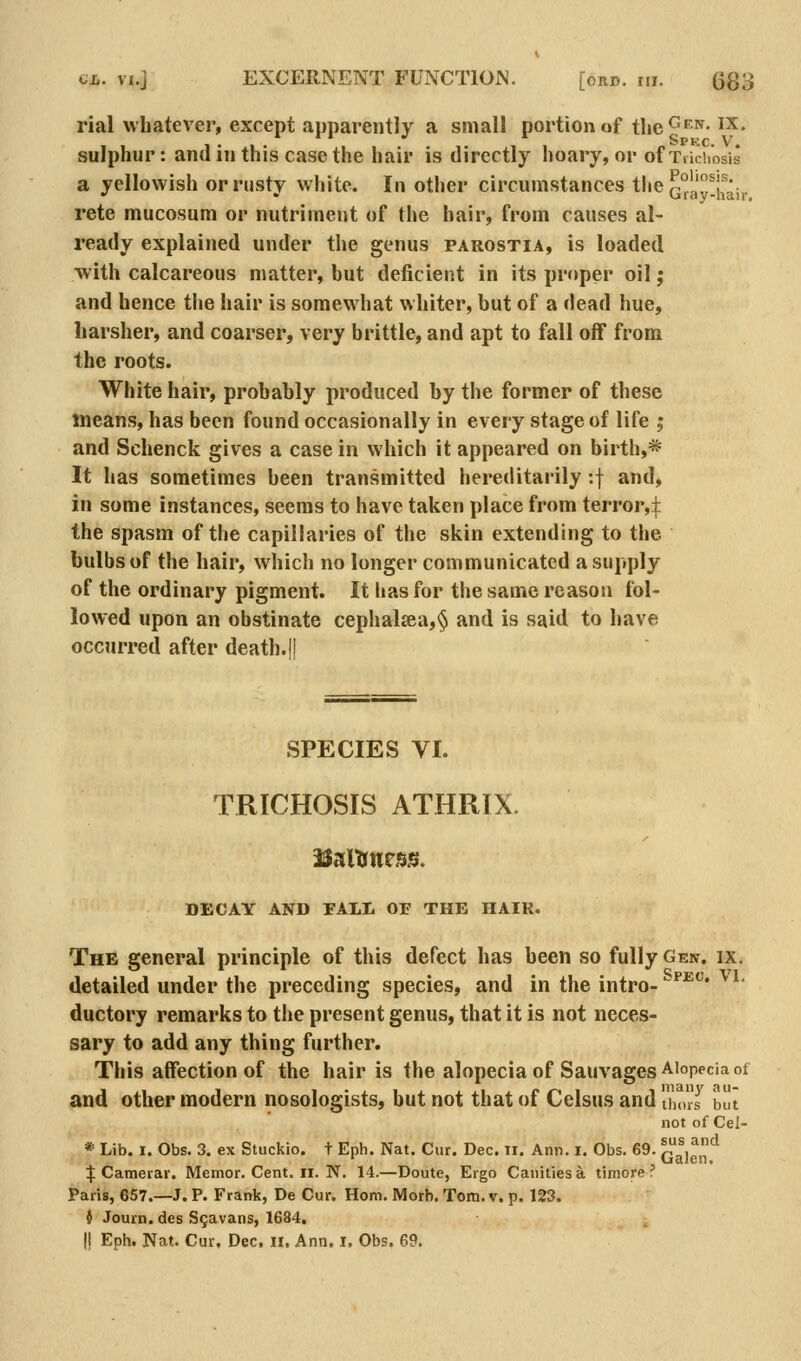 rial whatever, except apparently a small portion «f the^*^- ^''^• sulphur: and in this case the hair is directly hoary, or of Trichosis a yellowish or rusty white. In other circumstances the ^gy^j^^v^. rete mucosum or nutriment of the hair, from causes al- ready explained under the genus parostia, is loaded with calcareous matter, but deficient in its proper oil; and hence the hair is somewhat whiter, but of a dead hue, harsher, and coarser, very brittle, and apt to fall off from the roots. White hair, probably produced by the former of these means, has been found occasionally in every stage of life ; and Schenck gives a case in which it appeared on birth,* It has sometimes been transmitted hereditarily :f and, in some instances, seems to have taken place from terror,i the spasm of the capillaries of the skin extending to the bulbs of the hair, which no longer communicated a supply of the ordinary pigment. It lias for the same reason fol- lowed upon an obstinate cephal£ea,§ and is said to have occurred after death.ll SPECIES VI. TRICHOSIS ATHRIX. DECAY AND FALL OF THE HAIR. The general principle of this defect has been so fully Gen. ix. detailed under the preceding species, and in the intro- ^*^^* ^^ ductory remarks to the present genus, that it is not neces- sary to add any thing further. This affection of the hair is the alopecia of Sauvages Alopecia of and other modern nosologists, but not that of Celsus and Ihins bt not of Cel- * Lib. 1. Obs. 3. ex Stuckio. t Eph. Nat. Cur. Dec. ii. Ann. i. Obs. 69. Q^jg*^ % Cameiar. Memor. Cent. ii. N. 14.—Doute, Ergo Canities a timore ? Paris, 657.—J. P. Frank, De Cur. Horn. Morh. Tom. v. p. 123. i Journ. des Sgavans, 1684. I! Eph. Nat. Cur. Dec, ii. Ann. I. Obs. 69.