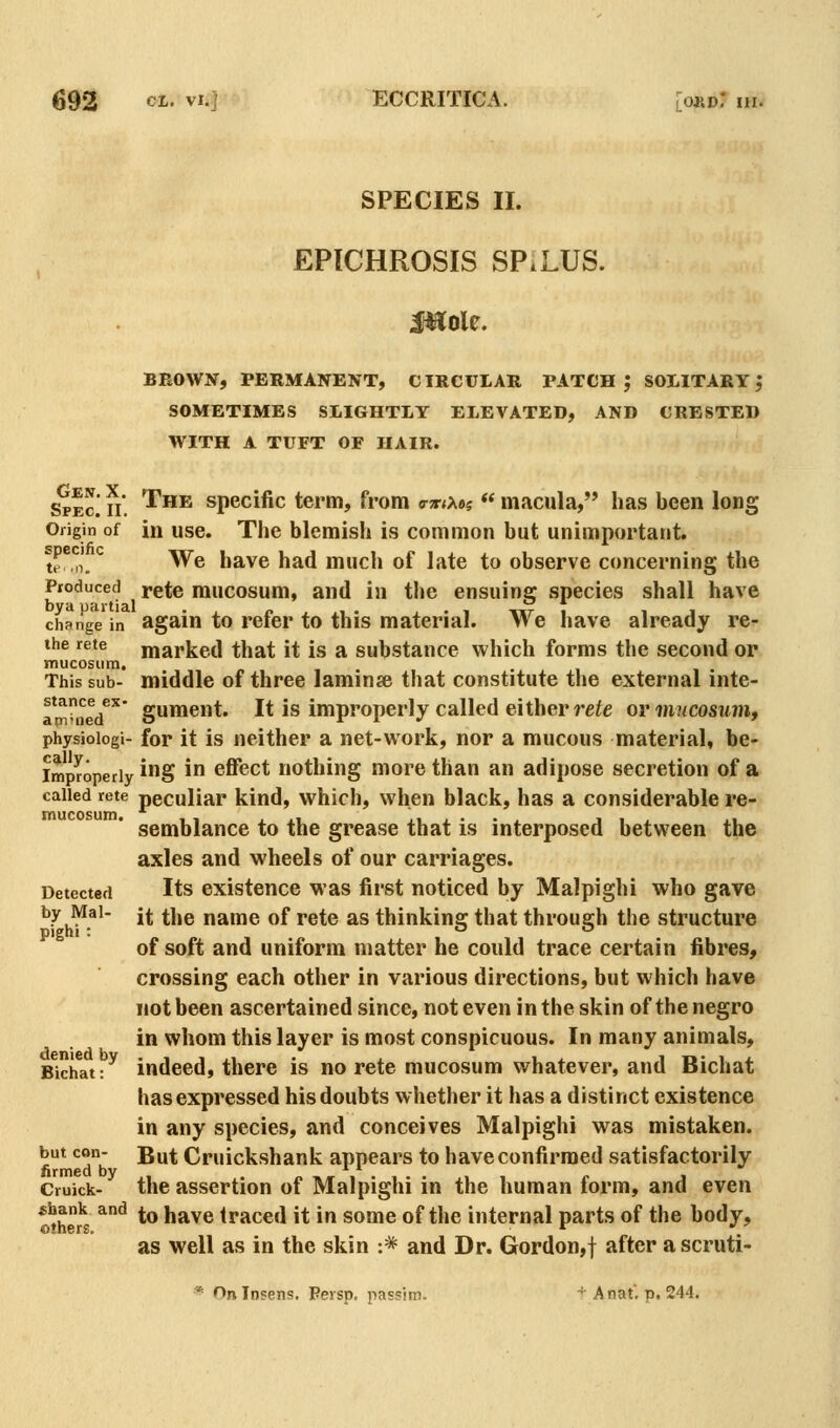 SPECIES II. EPICHROSIS SP.LUS. BEOWX, PERMANENT, CIRCULAR PATCH J SOLITARY^ SOMETIMES SLIGHTLY ELEVATED, AND CRESTED WITH A TUFT OF HAIR. s^Eci n. ^^^ specific term, from o-T^Aas « macula, has been long Origin of in use. The blemish is common but unimportant. tei. ^ ^6 have had much of late to observe concerning the Produced yete mucosum, and in the ensuing species shall have change in again to refer to this material. We have already re- the rete marked that it is a substance which forms the second or mucosum. This sub- middle of three laminse that constitute the external mte- am^ned^^ gumeut. It is improperly Called either rc^c or mucosum, physioiogi- for it is neither a net-work, nor a mucous material, be- imp^operiy *S J effect nothing more than an adipose secretion of a called rete peculiar kind, which, when black, has a considerable re- semblance to the grease that is interposed between the axles and wheels of our carriages. Detected Its existence was first noticed by Malpighi who gave by Mai- [j- ^],g name of rete as thinking that throuajh the structure pighi : '^ ^ of soft and uniform matter he could trace certain fibres, crossing each other in various directions, but which have not been ascertained since, not even in the skin of the negro in whom this layer is most conspicuous. In many animals, filciTat:^ indeed, there is no rete mucosum whatever, and Bichat has expressed his doubts whether it has a distinct existence in any species, and conceives Malpighi was mistaken. but con- Buj; Cruickshank appears to have confirmed satisfactorily firmed by . « n.^ • . i . • r i Cruick- the assertion of Malpighi m the human torm, and even ethers ^^ *** ^^^^ traced it in some of the internal parts of the body, as well as in the skin :* and Dr. Gordon,! after a scruti- * Oalnsens. Persp, passim. -= Anat. p. 244.