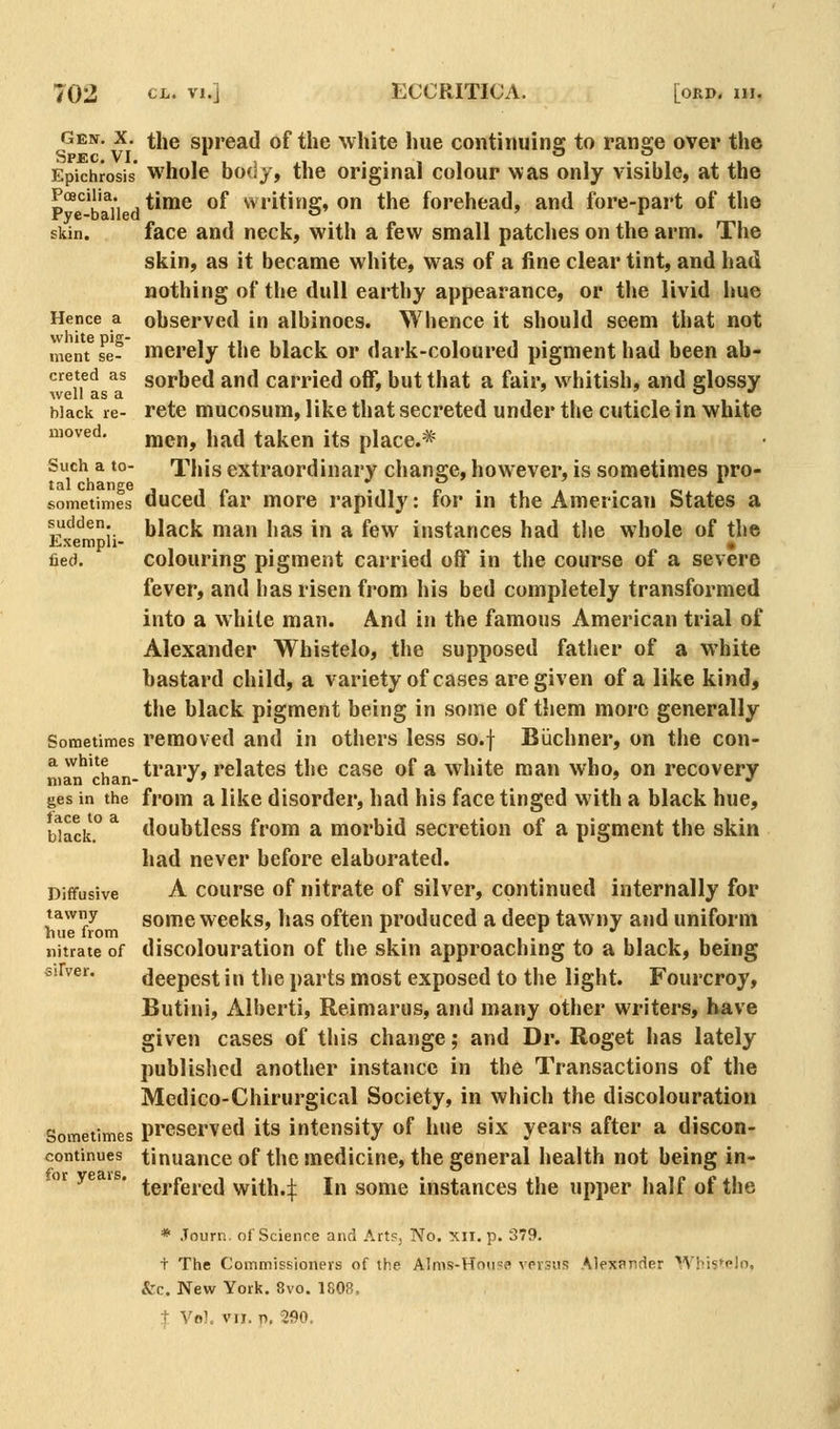 geht. X. the spread of the white hue contimiins; to ransje over the Spec, VI. o o Epichrosis whole bo(ij, the original colour was only visible, at the p°^*^'b ^11 d **™^ ^^ writing, on the forehead, and fore-part of the skin. face and neck, with a few small patches on the arm. The skin, as it became white, was of a fine clear tint, and had nothing of tlie dull earthy appearance, or the livid hue Hence a observed in albinocs. Whence it should seem that not merit se- merely the black or dark-coloured pigment had been ab- creted as gorbed and carried off, but that a fair, whitish, and fflossy well as a ,. black re- retc mucosum, like that secreted under the cuticle m white moved. men, had taken its place.* Such a to- This extraordinary change, however, is sometimes pro- sometimes duced far more rapidly: for in the American States a sudden, black man has in a few instances had the whole of the Lxempli- « fied. colouring pigment carried off in the course of a severe fever, and has risen from his bed completely transformed into a while man. And in the famous American trial of Alexander Whistelo, the supposed father of a white bastard child, a variety of cases are given of a like kind, the black pigment being in some of them more generally Sometimes removed and in others less so.f Biichner, on the con- ^ ''^'^^^j^^ trary, relates the case of a white man who, on recovery ges in the from a like disorder, had his face tinged with a black hue, Wack.° ^ doubtless from a morbid secretion of a pigment the skin had never before elaborated. Diffusive A course of nitrate of silver, continued internally for tawny gome wccks, has often produced a deep tawny and uniform line from ,. , . /. , , . . . i i , , • nitrate of discolouration of the skin approaching to a black, being ^iFver. deepest in tlie parts most exposed to the light. Fourcroy, Butini, Alberti, Reimarus, and many other writers, have given cases of this change; and Dr. Roget has lately published another instance in the Transactions of the Medico-Chirurgical Society, in which the discolouration Sometimes Preserved its intensity of hue six years after a discon- continues tinuaucc of the medicine, the general health not being in- or ye is. ^g^.i^g^.^j vvith.ij: In some instances the upper half of the * Journ. of Science and Art?, No. xii. p. 379. t The Commissioners of the Alms-Houpe vprsiis Alexander Wbis^pln. &c. New York. 8vo. 1808, t Vol, VII. r>. 290.