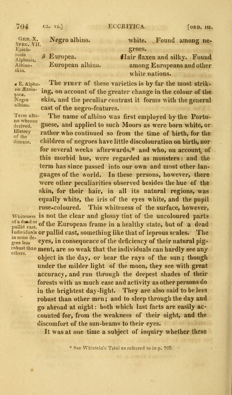 Gen.x Negro albino. white. Found amone ne- Spec. Ml. ^  Epich- groes. Aiphosis. ^ Europea. flair flaxen and silky. Found Albino- European albino. among Euro5)eans and other white nations. « E. Aipho- The FIRST of these varieties is by far the most strik- t/ic?° ing, on account of the greater change in the colour of the jVegio skin, and the peculiar contrast it forms with the general cast of the negro-features. Term aibi- The name of albino was first employed by the Portu- no whence r •' •> derived, guese, and applied to such Moors as were born white, or 'f°'^y rather who continued so from the time of birth, for the disease. Children 01 negroes have little discolouration on birth, nor for several weeks afterwards,* and who, on account of this morbid hue, were regarded as monsters: and the term has since passed into our own and most other lan- guages of the world. In these persons, however, there Avere other peculiarities observed besides the hue of the skin, for their hair, in all its natural regions, was equally white, the iris of the eyes white, and the pupil rose-coloured. This whiteness of the surface, however, Wiiiteness is not the clear and glossy tint of the uncoloured parts pJ,[|{^^°|;of the European frame in a healthy state, but of a dead Individuals or pallid cast, something like that of leprous scales. The gvee less cyes, in consequence of the deficiency of their natural pig- robust than ment, are so weak that the individuals can hardly see any others. *' ' object in the day, or bear the rays of the sun; though under the milder light of the moon, they see with great accuracy, and run tlirough the deepest shades of their forests w ith as much ease and activity as other persons do in the brightest day-light. They are also said to be less robust than other men; and to sleep through the day and go abroad at night: both which last facts are easily ac- counted for, from the weakness of their sight, and the discomfort of the sun-beams to their eyes. It was at one time a subject of inquiry whether these * See Whistelo's Trial as referred to in p. 702.