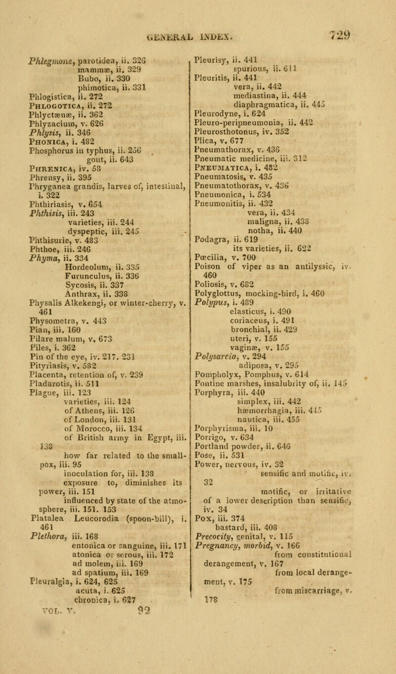 Phlegmone, parotidea, ii. 32G mammae, ii. 329 Bubo, ii. 330 phimotica, ii. 331 Plilogistica, ii. 272 Phlogotica, ii. 272 Phlyctsenae, ii. 362 Phlyzacium, v. 626 Phlysis, ii. 346 Phonica, i. 482 Phosphorus iu typhus, ii. 256 gout, ii. 643 Phrenica, iv. 58 Phrensy, ii. 395 Phryganea grandis, larves of, intesiiual, i. 322 Phthiriasis, v. 654 Phthisis, iii. 243 varieties, iii. 244 dyspeptic, iii. 245 Phthisurie, v. 483 Phthoe, iii. 246 Phyma, ii. 334 Hordeolum, ii. 335 Furunculus, ii. 336 Sycosis, ii. 337 Anthrax, ii. 338 Physalis Alkekengi, or winter-cherry, v. 461 Physometra, v. 443 Pian, iii, 160 Pilare malum, v, 673 Piles, ). 362 Pill of the eye, iv. 217. 231 Pityriasis, v. 582 Placenta, retention of, v. 239 Pladarotis, ii. 511 Plague, iii. 123 varieties, iii. 124 of Athens, iii. 126 of London, iii. 131 of Morocco, iii. 134 of British army in Egypt, iii. 138 how far related to the small- pox, iii. 95 inoculation for, iii. 138 exposure to, diminishes its power, iii. 151 influenced by state of the atmo- sphere, iii. 151. 153 Platalea Leucorodia (spoon-bill), i. 461 Plethora, iii. 168 entonica or sanguine, iii. 171 atonica or serous, iii. 172 ad molem, iii. 169 ad spatium, iii. 169 Pleuralgia, i. 624, 625 acuta, i. 625 chronica, i, 627 VOL. V, 93 Pleuris}', ii. 441 spurious, ii. 611 Pleurjtis, ii. 441 vera, ii, 442 mediastina, ii. 444 diaphragraatica, ii. 445 Pleurodyne, i. 624 Pleuro-peripneumonia, ii. 442 PleurosthotonuE, iv. 352 Plica, V. 677 Pneumathorax, v. 436 Pneumatic medicine, iii. 312 Pweumatica, i. 482 Pneumatosis, v. 435 Pneumatothorax, v. 436 Pneumonica, i. 534 Pneumonitis, ii. 432 vera, ii. 434 maligna, ii. 438 notha, ii. 440 Podagra, ii. 619 its varieties, ii. 622 Poecilla, v. 700 Poison of viper as an antilyssic, iv 460 Poliosis, v. 682 Polyglottus, mocking-bird, i, 4C0 Polypus, i. 489 elasticus, i. 490 coriaceus, i. 491 bronchial, ii, 429 uteri, V. 155 vaginae, v. 155 Polysarcia, v. 294 adiposa, v. 295 Pompholyx, Poniphus, v. 614 Pontine marshes, insalubrity of, ii. 145 Porphyra, iii. 440 simplex, iii. 442 hasmorrhagia, iii. 4-15 naulica, iii. 455 Porphyrisma, iii. 10 Porrigo, v, 634 Portland powder, ii. 646 Pose, ii. 531 Power, nervous, iv. 32 sensific and motlhc, iv, 32 motific, or initative of a lower description than sensifu;, iv. 34 Pox, iii. 374 bastard, iii, 408 Precocity, genital, v. 115 Pregnancy, morbid, v. 166 from constitutional derangement, v. 167 from local derange- ment, V. 175 fiom miscarriage, v, 173