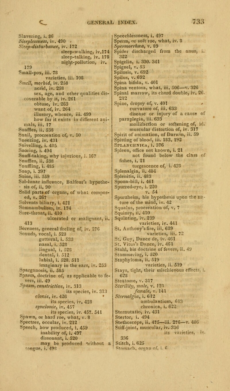 Slavering, i. 86 Sleeplessness, iv. 490 - Sleep-disturbance, iv. 172 sleep-walking, iv.l74 sleep-talking, iv. 178 nigl^t-poUution, iv. 179 Small-pox, iii. 78 varieties, iii. 108 Smell, morbid, iv. 258 acrid, iv. 258 sex, age, and other qualities dis- coverable by it, iv. 261 obtuse, iv. 263 want of, iv. 264 illusory, whence, iii. 499 how far it exists in different ani- mals, iii. 17 Snaffles, ii. 538 Snail, procreation of, v. 10 Sneezing, iv. 431 Snivelling, i. 435 Snoring, i. 494 Snufif-taking, why injurious, i. 167 Snuffles, ii. 538 Snuffling, i. 485 Soap, i. 397 Soins, iii. 559 Sol-lunar influence, Balfour's hypothe- sis of, ii. 90 Solid parts of organs, of what compos- ed, V. 267 Solvents biliary, i. 421 Somnambulism, iv. 174 Sure-throat, ii. 410 ulcerated or malicnant, ii. 413 Soreness, general feeling of, iv. 276 Sounds, vocal, i. 523 guttural, i. 533 nasal, i. 528 lingual, i. 523 dental, i. 512 labial, i. 528. 511 imaginary in the ears, iv, 253 Sparganosis, ii. 585 Spasm, doctrine of, as applicable to fe- vers, iii. 49 Spasm, constrictive, iv. 313 its species, iv. 313 clonic, iv. 426 • its species, iv, 428 synclonic, iv, 457 its species, iv. 457. 541 Spawn, or hard roe, what, v. 8 Spectres, occular, iv. 212 Speech, how produced, i, 459 inability of, i, 497 dissonant, i. 520 may be produced '.I'ithout a tongue, i. 498 Speechlessness, i. 497 Sperm, or soft roe, what, iv. 8 Spermorrhaa, v. 89 Spider discharged from the anus, i. 322 Spigelia, i. 330. 341 Spignel, V, 53 Spilosis, V. 692 Spilus, V. 692 Spina bifida, v. 401 Spina ventosa, what, iii, 506—v. 326 Spinal marrow, its chord double, iv. 26. Spine, dropsy of, v. 401 > curvature of, iii. 633 disease or injury of a cause of paraplegia, iii. 633 mollifaction or softening of, id. muscular distortion of, iv. 317 Spirit of animation, of Darwin, ii. 59 Spitting of blood, iii. 183. 192 Splajvchnica, i. 376 Spleen, office not known, i. 21 not found below the class cf fishes, i. 21 turgescence of, i. 433 Splenalgia, ii, 484 Splenitis, ii. 483 Spoon-bill, i. 461 Spurred-ryc, i. 220 V. 54 Spurzheim, his hypothesis upon the pa- ture of the mind, iv. 42 Squalus, procreation of, v, 7 Squinsy, ii. 410 Squinting, iv. 239 varieties, iv. 441 St. Anthony's fire, iii. 619 varieties, iii. 72 St. Guy, Dance de, iv. 461 St. Vitus's Dance, iv. 461 Stahl, his doctrine of fevers, ii. 49 Stammering, i. 520 Staphyloma, ii. 519 varieties, ii. 519 Stays, tight, their mischievous effects, i. 628 Steaton-.e, v. 317 Sterility, male, v. 123 female, v. 141 Sternalgia, i. 612 ambulanlium, 613 chronica, i. 622 Sternutatio, iv. 431 Stertor, i. 494 Stethoscope, ii, 475—iii. 276—v. 406 Stiff-joint, muscular, iv. 336 its varieties, iv, 336 Stitch, i. 625 •^Tnmach. origan oL i. f>