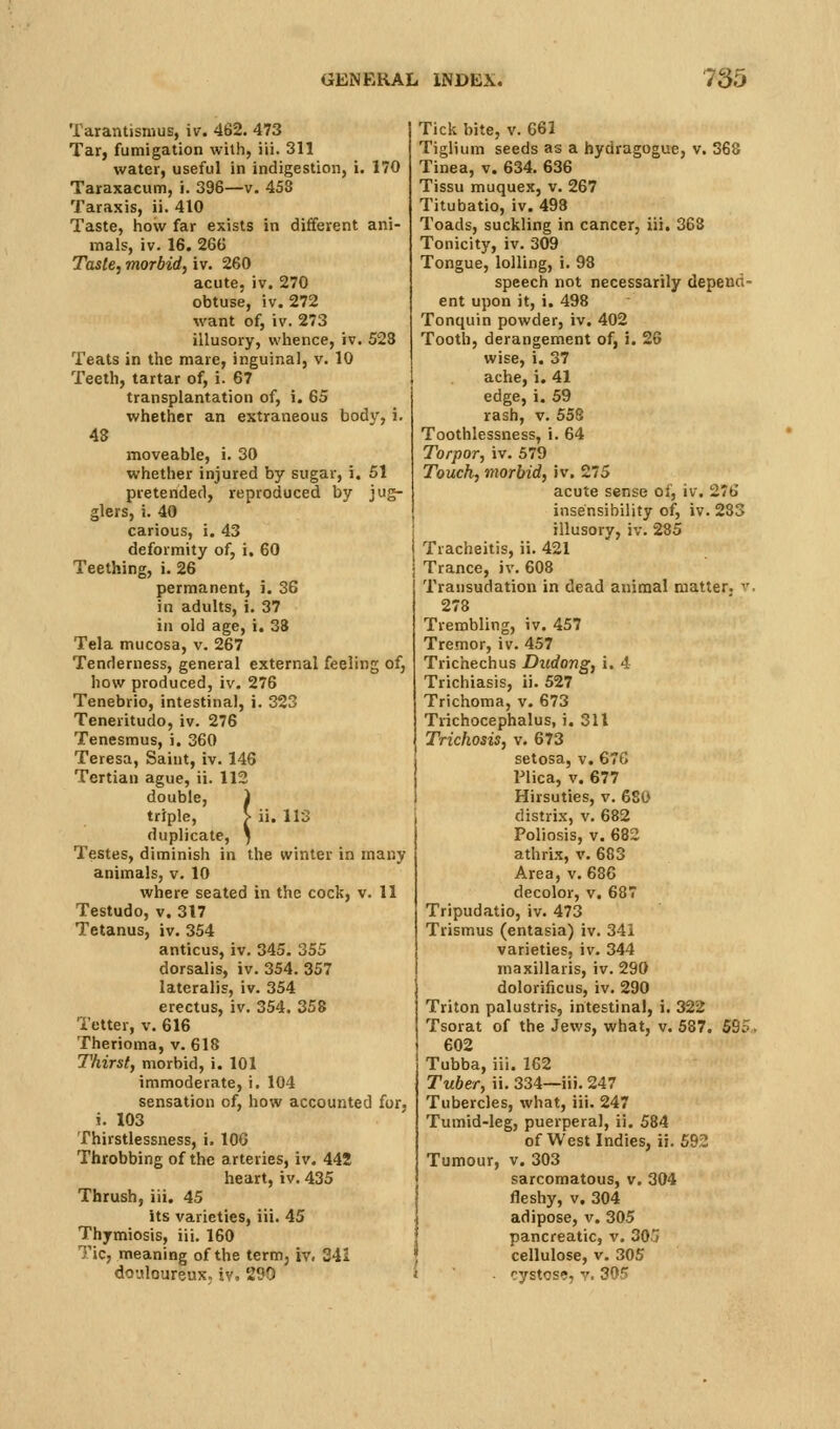 Tarantisnius, iv. 462. 473 Tar, fumigation with, iii. 311 water, useful in indigestion, i. 170 Taraxacum, i. 396—v. 458 Taraxis, ii. 410 Taste, how far exists in different ani- mals, iv. 16. 266 Taste, morbid) iv. 260 acute, iv. 270 obtuse, iv. 272 want of, iv. 273 illusory, whence, iv. 523 Teats in the mare, inguinal, v. 10 Teeth, tartar of, i. 67 transplantation of, i. 65 whether an extraneous bodv, i. 48 moveable, i. 30 whether injured by sugar, i. 51 pretended, reproduced by jug- glers, i. 40 carious, i. 43 deformity of, i. 60 Teething, i. 26 permanent, i. 36 in adults, i. 37 in old age, i. 33 Tela mucosa, v. 267 Tenderness, general external feeling of, how produced, iv. 276 Tenebrio, intestinal, i. 323 Teneritudo, iv. 276 Tenesmus, i. 360 Teresa, Saint, iv. 146 Tertian ague, ii. 112 double, 1 triple, > ii. 113 duplicate, ) Testes, diminish in the winter in many animals, v. 10 where seated in the cock, v. 11 Testudo, V. 317 Tetanus, iv. 354 anticus, iv. 345. 355 dorsalis, iv. 354. 357 lateralis, iv. 354 erectus, iv. 354. 358 Tetter, v. 616 Therioma, v. 618 Thirst, morbid, i. 101 immoderate, i. 104 sensation of, how accounted for, i. 103 Thirstlessness, i. 106 Throbbing of the arteries, iv. 442 heart, iv. 435 Thrush, iii. 45 its varieties, iii. 45 Thymiosis, iii. 160 Tic, meaning of the term, iv. 341 douloureux, iv. 290 Tick bite, v. 661 Tiglium seeds as a hydragogue, v. 368 Tinea, v. 634. 636 Tissu muquex, v. 267 Titubatio, iv. 493 Toads, suckling in cancer, iii. 363 Tonicity, iv. 309 Tongue, lolling, i. 98 speech not necessarily depend- ent upon it, i. 498 Tonquin powder, iv. 402 Tooth, derangement of, i. 26 wise, i. 37 ache, i. 41 edge, i. 59 rash, v. 558 Toothlessness, i. 64 Torpor, iv. 579 Touch, morbid, iv. 275 acute sense of, iv. 2<t> insensibility of, iv. 233 illusory, iv. 285 Tracheitis, ii. 421 Trance, iv. 608 Transudation in dead animal matter, v, 278 Trembling, iv. 457 Tremor, iv. 457 Trichechus Dudong, i. 4 Trichiasis, ii. 527 Trichoma, v. 673 Trichocephalus, i. 311 Trichosis, v. 673 setosa, v. 67G Plica, v. 677 Hirsuties, v. 680 distrix, v. 682 Poliosis, V. 682 athrix, v. 683 Area, v. 686 decolor, v. 687 Tripudatio, iv. 473 Trismus (entasia) iv. 341 varieties, iv. 344 maxillaris, iv. 290 dolorificus, iv. 290 Triton palustris, intestinal, i. 322 Tsorat of the Jews, what, v. 587. 595. 602 Tubba, iii. 162 Tuber, ii. 334—iii. 247 Tubercles, what, iii. 247 Tumid-leg, puerperal, ii. 584 of West Indies, ii. 692 Tumour, v, 303 sarcomatous, v. 304 fleshy, V. 304 adipose, v. 305 pancreatic, v. 30/ cellulose, v. 305 ■ cystose, y. 305