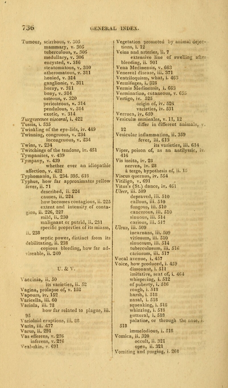 Tumour, scirrhous, v. 305 mammary, v. 305 tuberculous, v. 306 medullary, v. 306 encysted, v. 316 steatomatous, v. 310 atheromatous, v. 311 honied, v. 314 ganglionic, v. 311 horny, v. 311 bony, V. 314 osteous, V. 320 periosteous, v. 314 pendulous, v. 314 exotic, V. 314 Turgescence visceral, i. 422 Tussis, i. 535 Twinkling of the eye-lids, iv. 449 Twinning, congruous, v. 234 incongruous, v. 234 Twins, V. 234 Twitchings of the tendons, iv. 451 Tympanites, v. 439 Tympany, v. 439 whether ever an idiopathic affection, v. 432 Typhomania, ii. 234. 395. 613 Typhus, how far approximates yellow fever, ii. 71 described, ii. 224 causes, ii. 224 how becomes contagious, ii. 225 extent and intensity of conta- gion, ii. 226, 227 mild, ii. 230 malignant or putrid, ii. 231 specific properties of its miasm, ii. 238 septic power, distinct from its debilitating, ii. 238 copious bleeding, how far ad- viseable, ii. 240 U. & V. Vaccinia, ii. 50 its varieties, ii. 52 Vagina, prolapse of, v. 152 Vapours, iv. 152 Varicella, iii. 60 Variola, iii. 73 how far related to plague, iii. 95 Varioloid eruptions, iii. S8 Varix, iii. 477 Varus, ii. 291 Vas efferens, v. 276 infcrens, v. 276 Veal-skin. v. 691 ; Vegetation promoted by animal dejec- tions, i. 12 Veins and arteries, ii. 7 extensive line of swelling after bleeding, ii. 901 Vena Medinensis, v. 663 Venereal disease, iii. 371 Ventriloquism, what, i. 463 Vermifuges, i. 328 Vermis Medinensis, i. 663 Vermination, cutaneous, v. 655 Vertigo, iv. 525 origin of, iv. 526 varieties, iv. 531 Verruca, iv, 659 Vesiculse seminales, v. 11, 12 differ in different animals, v, 12 Vesicular inflammation, ii. 359 fever, iii. 613 its varieties, iii. 614 Viper, poison of, as an antilyssic, iv. 416 Vis insita, iv. 28 nervea, iv. 23 a tergo, hypothesis of, ii. 15 Viscus quernus, iv, 554 Vitiligo, v. 691 Vitus's (St.) dance, iv, 461 Ulcer, iii. 509 depraved, iii. 510 callous, iii. 510 fungous, iii. 510 cancerous, iii. 510 sinuous, iii. 514 carious, iii. 517 Ulcus, iii. 509 incarnans, iii. 509 vitiosum, iii. 510 sinucsum, iii. 514 tuberculosum, iii. 516 cariosum, iii. 517 Vocal avenue, i. 457 Voice, how produced, i. 459 dissonant, i. 511 imitative, seat of, i. 464 whispeiing, i. 512 of puberty, i. 516 rough, i. 513 harsh, i. 518 nasal, i. 518 squeaking, i. 518 whizzing, i. 518 guttural, i. 518 palatine, or through the uoie, i 518 immelodious, i. 518 Vomica, ii. 320 occult, ii. 321 open, ii. 321 Vomiting and purging, i. 260