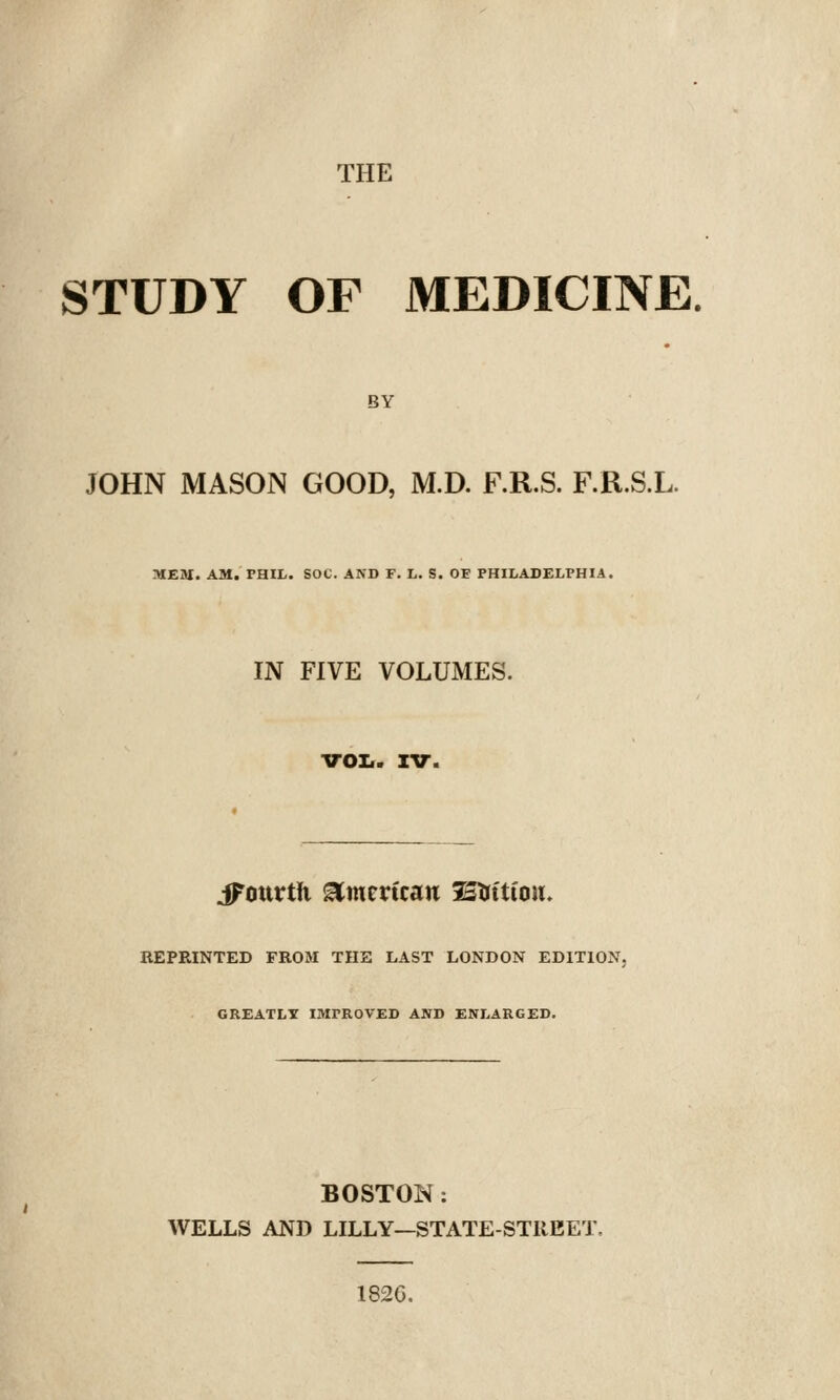 STUDY OF MEDICINE. BY JOHN MASON GOOD, M.D. F.R.S. F.R.S.L. MEM. AM. PHIL. SOC. AND F. L. S. OF PHILADELPHIA. IN FIVE VOLUMES. VOIf. XV. jFottrth ^metfcan Strttion. REPRINTED FROM THE LAST LONDON EDITION. GREATLY IMPROVED AND ENLARGED. BOSTON ; WELLS AND LILLY—STATE-STKEET. 1826.