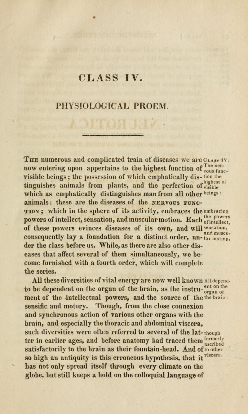 PHYSIOLOGICAL PROEM. The numerous and complicated train of diseases we are class iv. now entering upon appertains to the highest function of Jjlfg^^.. visible beings; the possession of which emphatically dis-'io the tinguishes animals from plants, and the perfection of visible which as emphatically distinguishes man from all other *^^'g^' animals: these are the diseases of the nervous func- tion; which in the sphere of its activity, embraces the embracing powers of intellect, sensation, and muscular motion. Each onntdie/ of these powers evinces diseases of its own, and will sensation, consequently lay a foundation for a distinct order, un- lar motion! der the class before us. While, as there are also other dis- eases that affect several of them simultaneously, we be- come furnished with a fourth order, which will complete the series. All these diversities of vital energy are now well known au depend- to be dependent on the organ of the brain, as the instru-^gaTof ^ ment of the intellectual powers, and the source of the the brain sensific and motory. Though, from the close connexion and synchronous action of various other organs with the brain, and especially the thoracic and abdominal viscera, such diversities were often referred to several of the lat- thougii ter in earlier ages, and before anatomy had traced t^em ^'^^j^p^' satisfactorily to the brain as their fountain-head. And of to other so high an antiquity is this erroneous hypothesis, that it^'^^^ has not only spread itself through every climate on the globe, but .still keeps a hold on the colloquial language of