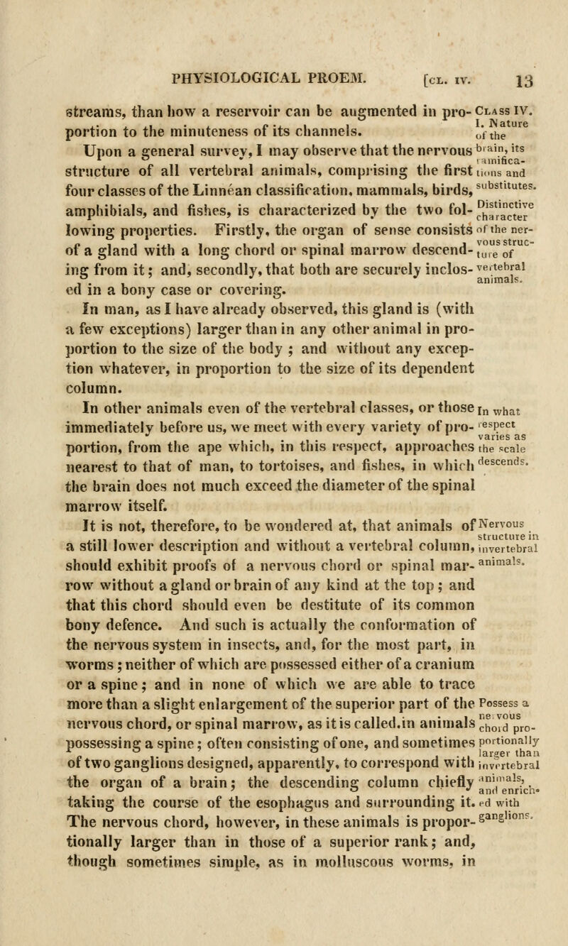 streams, than how a reservoir can be augmented in pro-Class iv. portion to the minuteness of its channels. „', the Upon a ffeneral survey, I may observe that the nervous '^'^'> '^s /. 11 ' 1 • 1 • I /. I unifica- structure of all vertebral animals, comprising tlie first tu.ns and four classes of the Linnean classificati«)n, mammals, birds, substitutes. amphibials, and fishes, is characterized by the two fol- J5!a?acter lowing properties. Firstly, the organ of sense consists ^i the ner- of a gland with a long chord or spinal marrow descend-|^,,e of ins: from it; and, secondly,that both are securely inclos-^^'^^'^f^' °. , ' ' ^' ^ animals. ed in a bony case or covering. In man, as I have already observed, this gland is (with a few exceptions) larger than in any other animal in pro- portion to the size of the body ; and without any excep- tion whatever, in proportion to the size of its dependent column. In other animals even of the vertebral classes, or those [„ what immediately before us, we meet with every variety of pro- aspect . * vanes as portion, from the ape which, in this respect, approaches the scale nearest to that of man, to tortoises, and fishes, in which ^^escends. the brain does not much exceed the diameter of the spinal marrow itself. It is not, therefore, to be wondered at, that animals of Venous ... ... I • ■ 111 stiuctiiie in a still lower description and without a vertebral column, invertebrai should exhibit proofs of a nervous chord or spinal mar-^'°^^^-* row without a gland or brain of any kind at the top ; and that this chord should even be destitute of its common bony defence. And such is actually the conformation of the nervous system in insects, and, for the most part, in worms ; neither of which are possessed either of a cranium or a spine; and in none of which we are able to trace more than a slight enlargement of the superior part of the Possess a nervous chord, or spinal marrow, as it is called.in animals choIdp^ro. possessing a spine; often consisting of one, and sometimes pmtionaiiy of two ganglions designed, apparently, to correspond with ,nvrrtebrai the organ of a brain; the descending column chiefly '^is, ^ ' '^ ■ •' and enricn* taking the course of the esophagus and surrounding it. ed with The nervous chord, however, in these animals is propor-^^^'°^' tionally larger than in those of a superior rank; and, though sometimes simple, as in molluscous worms, in