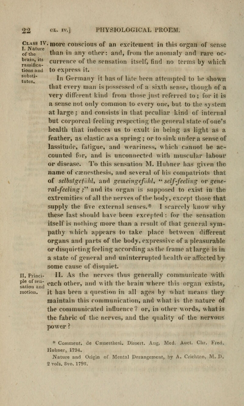 Class IV. more consrious of an excitement in this orsran of sense I. Nature ... , r> t i i of the than in any other: and, tnnn the anomaly and rare oc- brain, Its currence of the sensation itself, find no terms by which ratnifica- ' '' tionsand to express It. tutls!' ' Germany it has of late been attenipted to be shown that every man is possessed of a sixth sense, tliough of a very different kind from th(»se jnst referred to; for it is a sense not only common to every one, but to the system at large; and consists in that peculiar kind of internal but corporeal feeling respecting the gejieral state of one's health that induces us to exult in being as light as a feather, as elastic as a spring ; or to sink under a sense of lassitude, fatigue, and weariness, which cannot be ac- counted for, and is unconnected with muscular labour or disease. To this sensation M. Hubner has given the name of crenesthesis, and several of his romj>ati'iots that of selbstgefuhU and gemehtgefuhl, '* self-feeling or gene- ral-feeling ; and its organ is supposed to exist in the extremities of all the nerves of the body, except those that supply the five external senses.* I scarcely know why these last should have been excepted : for the sensation itself is nothing more than a result of tliat general sym- pathy which appears to take place between different organs and parts of the body, expressive of a pleasurable or disquieting feeling according as the frame at large is in a state of general and uninterrupted health or affected by some cause of disquiet. II. Princi- II. As the ucrves thus generally communicate with pie of sen- j.g^ch other, and with the brain where this orffan exists, sation and ' _ o ' motion, it has been a question in all ages by what means they maintain this communication, and what is the nature of the communicated influence? or, in other words, what is the fabric of the nerves, and the quality of the nervous power ? * Comment, de Caenesthesi. Dissert. Aug. Med. Auct. Chr. Fred. Hubner, 1794. Nature and Origin of Mental Derangement, by A. Crichton, M. D. 2 vols. 8vo. 1798.