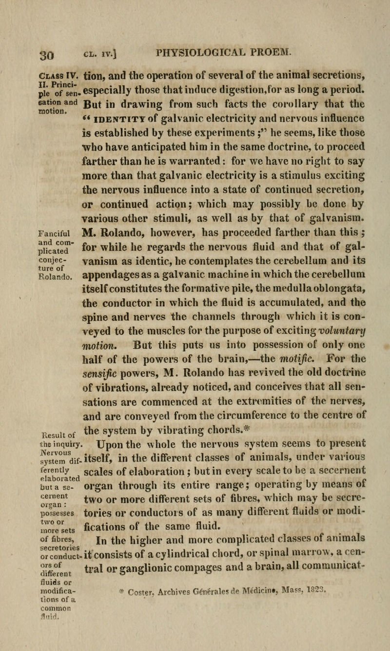 PHYSIOLOGICAL PROEM. Class IV. II. Princi- ple of sen- eation and motion. Fanciful and com- plicated conjec- ture of Rolando. Result of the inquiry Nervous system dif- ferently elaborated but a se- cernent organ : possesses two or more sets of fibres, secretories or conduct- ors of different fluids or modifica- tions of a common fluid. tion, and the operation of several of the animal secretions, especially those thatindure digestion,for as long a period. But in drawing from such facts the corollary that the ** IDENTITY of galvanic electricity and nervous influence is established by these experiments; he seems, like those who have anticipated him in the same doctrine, to proceed farther than he is warranted: for we have no right to say more than that galvanic electricity is a stimulus exciting the nervous influence into a state of continued secretion, or continued action; which may possibly be done by various other stimuli, as well as by that of galvanism. M. Rolando, however, has proceeded farther than this ; for while he regards the nervous fluid and that of gal- vanism as identic, he contemplates the cerebellum and its appendages as a galvanic machine in which the cerebellum itself constitutes the formative pile, the medulla oblongata, the conductor in which the fluid is accumulated, and the spine and nerves the channels through which it is con- veyed to the muscles for the purpose of exciting voluntary motion. But this puts us into possession of only one half of the powers of the brain,—the motific. For the sensijic powers, M. Rolando has revived the old doctrine of vibrations, already noticed, and conceives that all sen- sations are commenced at the extrt>mities of the nerves, and are conveyed from the circumference to the centre of the system by vibrating chords.* . Upon the whole the nervous system seems to present itself, in the different classes of animals, under various scales of elaboration; but in every scale to be a secernent organ through its entire range; operating by means of two or more different sets of fibres, which may be secre- tories or conductors of as many different fluids or modi- fications of the same fluid. In the higher and more complicated classes of animals it consists of a cylindrical chord, or spinal marrow, a cen- tral or ganglionic compages and a brain, all communicat- * Coster. Archives G^nerales de Medicint, Mass, 1823.