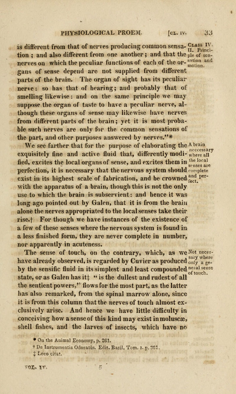 is dift'erent from that of nerves producing common sensa- ^J^^i^. ^^; • tion ; and also different from one another; and that the pie of sen- nerves on which the peculiar functions of each of the or- n^ct°„ ^'^ gans of sense depend are not supplied from diflferent parts of the brain. The organ of sight has its peculiar nerve: so has that of hearing; and probably that of smelling likewise: and on the same principle we may suppose the organ of taste to have a peculiar nerve, al- though these organs of sense may likewise have nerves from different parts of the brain; yet it is most proba- ble such nerves are only for the common sensations of the part, and other purposes answered by nerves.* We see farther that for the purpose of elaborating the A brain , neccessary exquisitely fine and active fluid that, differently modi-where all fied, excites the local organs of sense, and excites them in ^'^® ^°^^^ - o ' senses are perfection, it is necessary that the nervous system should rompiete exist in its highest scale of fabrication, and be crowned ^JJ.^^^^ with the apparatus of a brain, though this is not the only use to which the brain is subservient: and hence it was long ago pointed out by Galen, that it is from the brain alone the nerves appropriated to the local senses take their rise.f For though we have instances of the existence of a few of these senses where the nervous system is found in a less finished form, they are never complete in number, nor apparently in acuteness. The sense of touch, on the contrary, which, as we^ot neces- have already observed, is regarded by Cuvier as produced only I ge- by the sensific fluid in its simplest and least compounded ^'^^^f^^ ol touch. state, or as Galen has it:|:  is the dullest and rudest of all the sentient powers, flows for the most part, as the latter has also remarked, from the spinal marrow alone, since it is from this column that the nerves of touch almost ex- clusively arise. And hence we have little difficulty in conceiving how a sense of this kind may exist inmoluscse, shell fishes, and the larves of insects, which have no • On the Animal Economy, p. 261. t De Instrumsntis Odoratus. Edit. Basil. Tom. i. p, SCI, t Loco citat. TOi. IV, 5 '