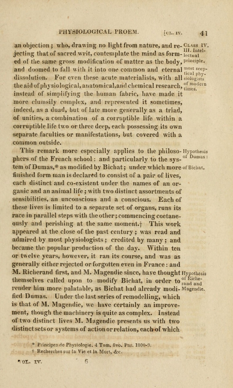 an objection ; who, drawing no light from nature, and re- Class iv. jecting that of sacred writ, contemplate the mind as form- loctuaV ed of tlje same gross modification of matter as the body, P''c'pi^- and doomed to fall with it into one common and eternal'*^ ^'^^p- 1 1 T-i • » tical phy- dissolution. For even these acute materialists, with all sioiogists the aid ofphysioloeical, anatomical,and chemical research, .^'°'*^'° • • ^ ' tunes, instead of simplifying the human fabric, have made it more clunisily complex, and i-epresented it sometimes, indeed, as a duad, but of late more generally as a triad, of unities, a combination of a corruptible life within a corruptible life two or three deep, each possessing its own separate faculties or manifestations, but covered with a common outside. This remark more especially applies to the philoso- Hypothesis phers of the French school: and particularly to the sys- °^ ^'^^ = tern of Dumas,* as modified by Bichat; under which moreofBichat. finished form man is declared to consist of a pair of lives, each distinct and co-existent under the names of an or- ganic and an animal life; with two distinct assortments of sensibilities, an unconscious and a conscious. Each of these lives is limited to a separate set of organs, runs its race in parallel steps with the other; commencing coetane- ously and perishing at the same moment.f This work appeared at the close of the past century; was read and admired by most physiologists ; credited by many ; and became the popular production of the day. Within ten or tv\elve years, however, it ran its course, and was as generally either rejected or forgotten even in France: and M. Richerand first, and M. Magendie since, have thought Hypothesis themselves called upon to modify Bichat, in order to °^^^^^'|j^J render him more palatable, as Bichat had already modi-Magendie. fied Dumas. Under the last series of remodelling, which is that of M. Magendie, we have certainly an improve- ment, though the machinery is quite as complex. Instead of two distinct lives M. Magendie presents us with two distinct sets or systems of action or relation, each*of which * Principcs c\e Physiologic. 4 Tom. 8vo. Par. 1800-3. T Recherchessur la Vie et la Mort, &c. • OT, IV. ' 6