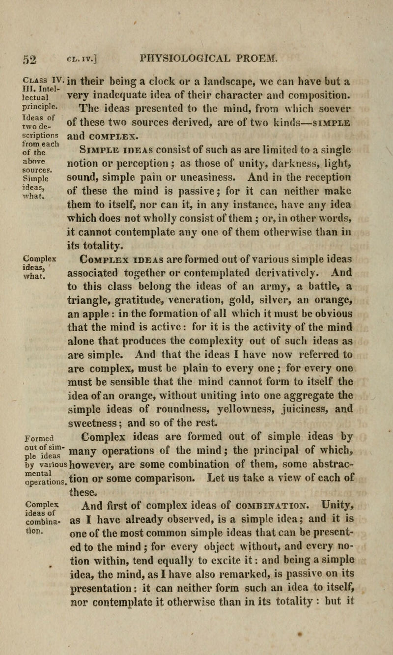 lectual principle. Ideas of two de- scriptions from each of the above sources. Simple ideas, xvhat. Complex ideas, what. Class IV. in their being a clock or a landscape, we can have but a very inadequate idea of their character and composition. The ideas presented to tlic mind, froTTi which soever of these two sources derived, are of two kinds—simple and COMPLEX. Simple ideas consist of such as are limited to a single notion or perception; as those of unity, darkness, light, sound, simple pain or uneasiness. And in the reception of these the mind is passive; for it can neither make them to itself, nor can it, in any instance, have any idea which does not wholly consist of them; or, in other words, it cannot contemplate any one of them otherwise than in its totality. Complex ideas are formed out of various simple ideas associated together or contemplated derivatively. And to this class belong the ideas of an army, a battle, a triangle, gratitude, veneration, gold, silver, an orange, an apple : in the formation of all which it must be obvious that the mind is active: for it is the activity of the mind alone that produces the complexity out of such ideas as are simple. And that the ideas I have now referred to are complex, must be plain to every one; for every one must be sensible that the mind cannot form to itself the idea of an orange, without uniting into one aggregate the simple ideas of roundness, yellowness, juiciness, and sweetness; and so of the rest. Complex ideas are formed out of simple ideas by le ideas ^^7 Operations of the mind; the principal of which, by various however, are some combination of them, some abstrac- ™pl°Sions. tion or some comparison. Let us take a view of each of these. And first of complex ideas of combination. Unity, as I have already observed, is a simple idea; and it is one of the most common simple ideas that can be present- ed to the mind ; for every object without, and every no- tion within, tend equally to excite it: and being a simple idea, the mind, as I have also remarked, is passive on its presentation: it can neither form such an idea to itself, nor contemplate it otherwise than in its totality : but it Formed out of sim- Complex ideas of combina- tion.